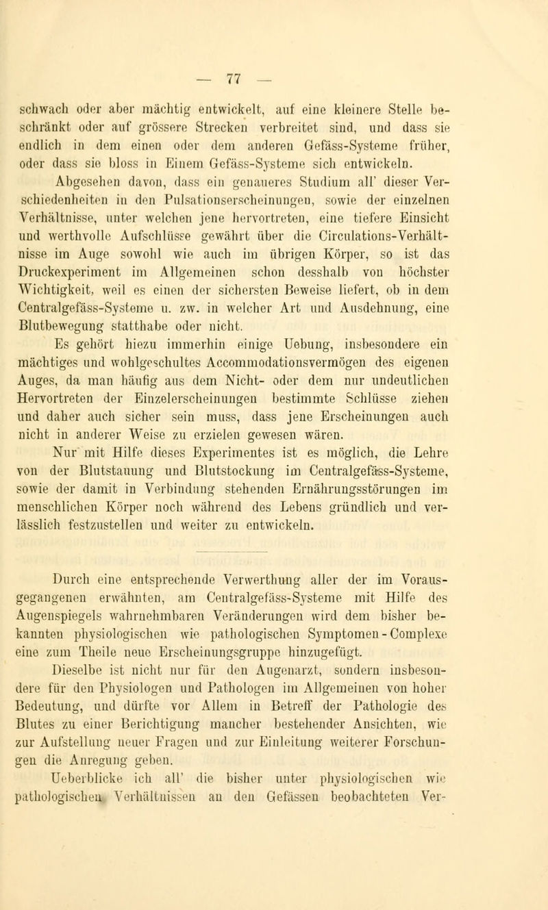 schwach oder aber mächtig entwickelt, auf eine kleinere Stelle be- schränkt oder auf grössere Strecken verbreitet sind, und dass sie endlich in dem einen oder dem anderen Gefäss-Systeme früher, oder dass sie bloss in Einem Gefäss-Systeme sich entwickeln. Abgesehen davon, dass ein genaueres Studium all' dieser Ver- schiedenheiten in den Pulsationserscheinungeu, sowie der einzelnen Verhältnisse, unter welchen jene hervortreten, eine tiefere Einsicht und werthvolle Aufschlüsse gewährt über die Circulations-Verhält- nisse im Auge sowohl wie auch im übrigen Körper, so ist das Druckexperiment im Allgemeinen schon desshalb von höchster Wichtigkeit, weil es einen der sichersten Beweise liefert, ob in dem Centralgefäss-Systeme u. zw. in welcher Art und Ausdehnung, eine Blutbewegung statthabe oder nicht. Es gehört hiezu immerhin einige Uebung, insbesondere ein mächtiges und wohlgeschultes Accommodationsvermögen des eigenen Auges, da man häufig aus dem Nicht- oder dem nur undeutlichen Hervortreten der Einzelerscheinungen bestimmte Schlüsse ziehen und daher auch sicher sein muss, dass jene Erscheinungen auch nicht in anderer Weise zu erzielen gewesen wären. Nur mit Hilfe dieses Experimentes ist es möglich, die Lehre von der Blutstauung und Blutstockung im Centralgefäss-Systeme, sowie der damit in Verbindung stehenden Ernährungsstörungen im menschlichen Körper noch während des Lebens gründlich und ver- lässlich festzustellen und weiter zu entwickeln. Durch eine entsprechende Vervverthung aller der im Voraus- gegangenen erwähnten, am Centralgefäss-Systeme mit Hilfe des Augenspiegels wahrnehmbaren Veränderungen wird dem bisher be- kannten physiologischen wie pathologischen Symptomen -Complexe eine zum Theile neuo Erscheinungsgruppe hinzugefügt. Dieselbe ist nicht nur für den Augenarzt, sondern insbeson- dere für den Physiologen und Pathologen im Allgemeinen von hoher Bedeutung, und dürfte vor Allem in Betreff der Pathologie des Blutes zu einer Berichtigung mancher bestehender Ansichten, wie zur Aufstellung ueuer Fragen und zur Einleitung weiterer Forschun- gen die Anregung geben. Ueberblicke ich all' die bisher unter physiologischen wie pathologischen Verhältnissen an den Gefässen beobachteten Ver-