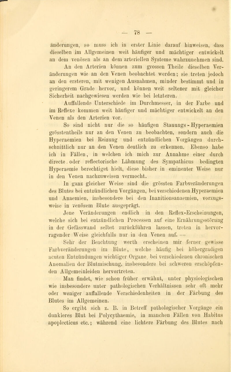 änderungen, so muss ich in erster Linie darauf hinweisen, dass dieselben im Allgemeinen weit häufiger und mächtiger entwickelt an dem venösen als an dem arteriellen Systeme wahrzunehmen sind. An den Arterien können zum grossen Theile dieselben Ver- änderungen wie an den Venen beobachtet werden; sie treten jedoch an den ersteren, mit wenigen Ausnahmen, minder bestimmt und in geringerem Grade hervor, und können weit seltener mit gleicher Sicherheit nachgewiesen werden wie bei letzteren. Auffallende Unterschiede im Durchmesser, in der Farbe und im Reflexe kommen weit häufiger und mächtiger entwickelt an den Venen als den Arterien vor. So sind nicht nur die so häufigen Stauungs - Hyperaemien grösstenteils nur an den Venen zu beobachten, sondern auch die Hyperaemien bei Heizung und entzündlichen Vorgängen durch- schnittlich nur an den Venen deutlich zu erkennen. Ebenso habe ich in Fällen, in welchen ich mich zur Annahme einer durch directe. oder reflectorische Lähmung des Sympathicus bedingten Hyperaemie berechtiget hielt, diese bisher in eminenter Waise nur in den Venen nachzuweisen vermocht. In ganz gleicher Weise sind die grössten Farbveränderungen des Blutes bei entzündlichen Vorgängen, bei verschiedenen Hyperaemien und Anaemien, insbesondere bei den Inanitionsanaemien, vorzugs- weise in venösem Blute ausgeprägt. Jene Veränderungen endlich in den Reflex-Erscheinungen, welche sich bei entzündlichen Processen auf eine Ernährungsstörung in der Gefässwand selbst zurückführen lassen, treten in hervor- ragender Weise gleichfalls nur in den Venen auf. — Sehr der Beachtung werth erscheinen mir ferner gewisse Farbveränderungen im Blute, welche häufig bei höhergradigen acuten Entzündungen wichtiger Organe, bei verschiedeneu chronischen Anomalien der Blutmischung, insbesondere bei schweren erschöpfen- den Allgemeinleiden hervortreten. Man findet, wie schon früher erwähnt, unter physiologischen wie insbesondere unter pathologischen Verhältnissen sehr oft mehr oder weniger auffallende Verschiedenheiten in der Färbung des Blutes im Allgemeinen. So ergibt sich z. B. in Betreff pathologischer Vorgänge ein dunkiores Blut bei Polycythaemie, in manchen Fällen von Habitus apoplecticus etc.; während eine lichtere Färbung des Blutes nach