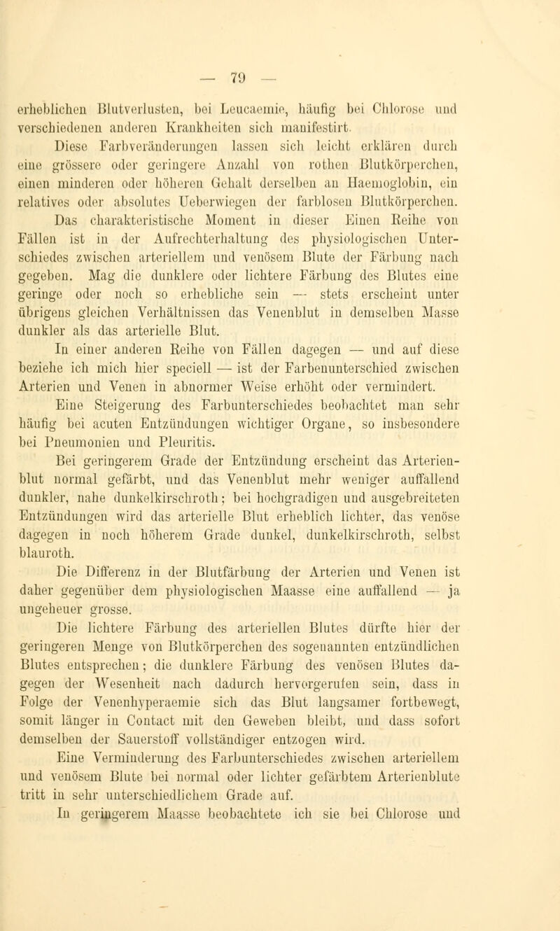 erheblichen Blutverlusten, bei Leucaeinie, häufig bei Chlorose und verschiedenen anderen Krankheiten sich mauifestirt. Diese Farbveränderungen lassen sich leicht erklären durch eine grössere oder geringere Anzahl von rothen Blutkörperchen, einen minderen oder höheren Gehalt derselben an Haemoglobin, ein relatives oder absolutes Ueborwiegen der farblosen Blutkörperchen. Das charakteristische Moment in dieser Einen Keine von Fällen ist in der Aufrechterhaltung des physiologischen Unter- schiedes zwischen arteriellem und venösem Blute der Färbung nach gegeben. Mag die dunklere oder lichtere Färbung des Blutes eine geringe oder noch so erhebliche sein — stets erscheint unter übrigens gleichen Verhältnissen das Venenblut in demselben Masse dunkler als das arterielle Blut. In einer anderen Keine von Fällen dagegen — und auf diese beziehe ich mich hier speciell — ist der Farbenunterschied zwischen Arterien und Venen in abnormer Weise erhöht oder vermindert. Eine Steigerung des Farbunterschiedes beobachtet man sehr häufig bei acuten Entzündungen wichtiger Organe, so insbesondere bei Pneumonien und Pleuritis. Bei geringerem Grade der Entzündung erscheint das Arterien- blut normal gefärbt, und das Venenblut mehr weniger auffallend dunkler, nahe dunkelkirschroth; bei hochgradigen und ausgebreiteten Entzündungen wird das arterielle Blut erheblich lichter, das venöse dagegen in noch höherem Grade dunkel, dunkelkirschroth, selbst blauroth. Die Differenz in der Blutfärbung der Arterien und Venen ist daher gegenüber dem physiologischen Maasse eine auffallend — ja ungeheuer grosse. Die lichtere Färbung des arteriellen Blutes dürfte hier der geringeren Menge von Blutkörperchen des sogenannten entzündlichen Blutes entsprechen; die dunklere Färbung des venösen Blutes da- gegen der Wesenheit nach dadurch hervorgerufen sein, dass in Folge der Venenhyperaemie sich das Blut laugsamer fortbewegt, somit länger in Contact mit den Geweben bleibt, und dass sofort demselben der Sauerstoff vollständiger entzogen wird. Eine Verminderung des Farbunterschiedes zwischen arteriellem und venösem Blute bei normal oder lichter gefärbtem Arterienblute tritt in sehr unterschiedlichem Grade auf. In geringerem Maasse beobachtete ich sie bei Chlorose und