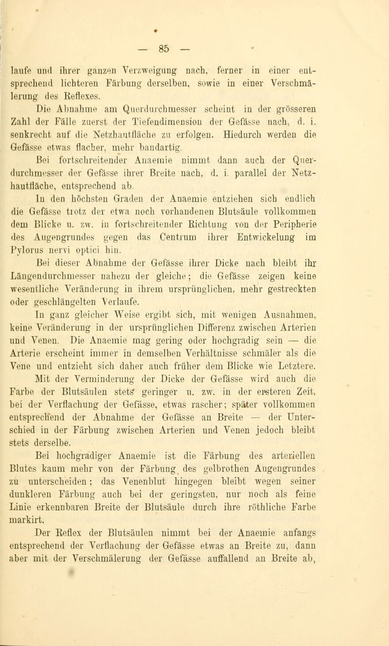 laufe und ihrer ganzen Verzweigung nach, ferner in eiuer ent- sprechend lichteren Färbung derselben, sowie in einer Verschmä- lerung des Reflexes. Die Abnahme am Querdurchmesser scheint in der grösseren Zahl der Fälle zuerst der Tiefendimension der Gefässe nach, d. i. senkrecht auf die Netzhantfläche zu erfolgen. Hiedurch werden die Gefässe etwas flacher, mehr bandartig. Bei fortschreitender Anaemie nimmt dann auch der Quer- durchmesser der Gefässe ihrer Breite nach, d. i. parallel der Netz- hau tfiäche, entsprechend ab. In den höchsten Graden der Anaemie entziehen sich endlich die Gefässe trotz der etwa noch vorhandenen Blutsäule vollkommen dem Blicke u. zw. in fortschreitender Richtung von der Peripherie des Augengrundes gegen das Centrum ihrer Entwicklung im Pylorus nervi optici hin. Bei dieser Abnahme der Gefässe ihrer Dicke nach bleibt ihr Längendurchmesser nahezu der gleiche; die Gefässe zeigen keine wesentliche Veränderung in ihrem ursprünglichen, mehr gestreckten oder geschlängelten Verlaufe. In ganz gleicher Weise ergibt sich, mit wenigen Ausnahmen, keine Veränderung in der ursprünglichen Differenz zwischen Arterien und Venen. Die Anaemie mag gering oder hochgradig sein — die Arterie erscheint immer in demselben Verhältnisse schmäler als die Vene und entzieht sich daher auch früher dem Blicke wie Letztere. Mit der Verminderung der Dicke der Gefässe wird auch die Farbe der Blutsäulen stets* geringer u. zw. in der enteren Zeit, bei der Verflachung der Gefässe, etwas rascher; später vollkommen entsprechend der Abnahme der Gefässe an Breite — der Unter- schied in der Färbung zwischen Arterien und Venen jedoch bleibt stets derselbe. Bei hochgradiger Anaemie ist die Färbung des arteriellen Blutes kaum mehr von der Färbung des gelbrothen Augengrundes zu unterscheiden; das Venenblut hingegen bleibt wegen seiner dunkleren Färbung auch bei der geringsten, nur noch als feine Linie erkennbaren Breite der Blutsäule durch ihre röthliche Farbe markirt. Der Reflex der Blutsäulen nimmt bei der Anaemie anfangs entsprechend der Verfiachung der Gefässe etwas an Breite zu, dann aber mit der Verschmälerung der Gefässe auffallend an Breite ab,