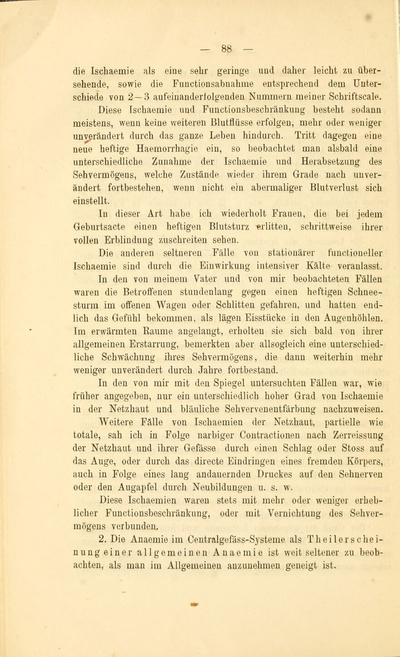 die Ischaemie als eine sehr geringe und daher leicht zu über- sehende, sowie die Functionsabnahnie entsprechend dem Unter- schiede von 2—3 aufeinanderfolgenden Nummern meiner Schriftscale. Diese Ischaemie und Functionsbeschränkung besteht sodann meistens, wenn keine weiteren Blutflüsse erfolgen, mehr oder weniger unverändert durch das ganze Leben hindurch. Tritt dagegen eine neue heftige Haemorrhagie ein, so beobachtet man alsbald eine unterschiedliche Zunahme der Ischaemie und Herabsetzung des Sehvermögens, welche Zustände wieder ihrem Grade nach unver- ändert fortbestehen, wenn nicht ein abermaliger Blutverlust sich einstellt. In dieser Art habe ich wiederholt Frauen, die bei jedem Geburtsacte einen heftigen Blutsturz erlitteu, schrittweise ihrer vollen Erblinduug zuschreiten sehen. Die anderen seltneren Fälle von stationärer functioneller Ischaemie sind durch die Einwirkung intensiver Kälte veranlasst. In den von meinem Vater und von mir beobachteten Fällen waren die Betroffenen stundenlang gegen einen heftigen Schnee- sturm im offenen Wagen oder Schlitten gefahren, und hatten end- lich das Gefühl bekommen, als lägen Eisstücke in den Augenhöhlen. Im erwärmten Räume angelangt, erholten sie sich bald von ihrer allgemeinen Erstarrung, bemerkten aber allsogleich eine unterschied- liche Schwächung ihres Sehvermögens, die dann weiterhin mehr weniger unverändert durch Jahre fortbestand. In den von mir mit den Spiegel untersuchten Fällen war, wie früher angegeben, nur ein unterschiedlich hoher Grad von Ischaemie in der Netzhaut und bläuliche Sehvervenentfärbung nachzuweisen. Weitere Fälle von Ischaemien der Netzhaut, partielle wie totale, sah ich in Folge narbiger Contractionen nach Zerreissung der Netzhaut und ihrer Gefässe durch einen Schlag oder Stoss auf das Auge, oder durch das directe Eindringen eines fremden Körpers, auch in Folge eines lang andauernden Druckes auf den Sehnerven oder den Augapfel durch Neubildungen u. s. w. Diese Ischaemien waren stets mit mehr oder weniger erheb- licher Functionsbeschränkung, oder mit Vernichtung des Sehver- mögens verbunden. 2. Die Anaemie im Centralgefäss-Systeme als Th eilers che i- nung einer allgemeinen Anaemie ist weit seltener zu beob- achten, als man im Allgemeinen anzunehmen geneigt ist.