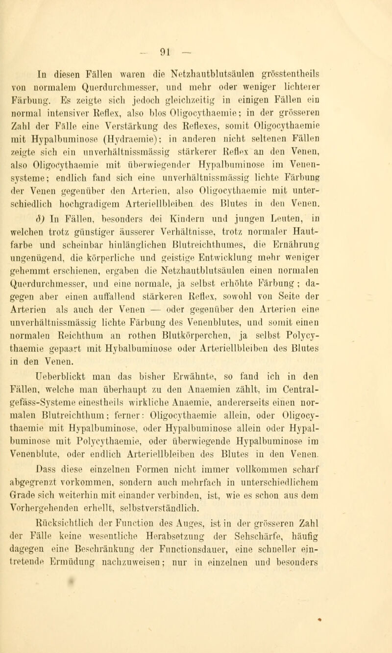 In diesen Fällen waren die Netzhautblutsäulen grösstenteils von normalem Querdurchmesser, und mehr oder weniger lichterer Färbung. Es zeigte sich jedoch gleichzeitig in einigen Fällen ein normal intensiver Reflex, also blos Oligocythaemie; in der grösseren Zahl der Fälle eine Verstärkung des Reflexes, somit Oligocythaemie mit Hypalbuminose (Hydraemie); in anderen nicht seltenen Fällen zeigte sieh ein unverhältnissmässig stärkerer Reflex an den Venen, also Oligocythaemie mit überwiegender Hypalbuminose im Venen- systeme; endlich fand sich eine unverhältnissmässig lichte Färbung der Venen gegenüber den Arterien, also Oligocythaemie mit unter- schiedlich hochgradigem Arteriellbleiben des Blutes in den Venen. d) In Fällen, besonders doi Kindern und jungen Leuten, in welchen trotz günstiger äusserer Verhältnisse, trotz normaler Haut- farbe und scheinbar hinlänglichen ßlutreichthumes, die Ernährung- ungenügend, die körperliche und geistige Entwicklung mehr weniger gehemmt erschienen, ergaben die Netzhautblutsäulen einen normalen Querdurchmesser, und eine normale, ja selbst erhöhte Färbung ; da- gegen aber einen auffällend stärkeren Reflex, sowohl von Seite der Arterien als auch der Venen — oder gegenüber den Arterien eine unverhältnissmässig lichte Färbung des Venenblutes, und somit einen normalen Reichthum an rothen Blutkörperchen, ja selbst Polycy- thaemie gepaart mit Hybalbumiuose oder Arteriellbleiben des Blutes in den Venen. Ueberblickt man das bisher Erwähnte, so fand ich in den Fällen, welche man überhaupt zu den Anaemien zählt, im Central- gefäss-Systeme einestheils wirkliche Anaemie, andererseits einen nor- malen Blutreichthum; ferner: Oligocythaemie allein, oder Oligocy- thaemie mit Hypalbuminose, oder Hypalbuminose allein oder Hypal- buminose mit Polycythaemie, oder überwiegende Hypalbuminose im Venenblute, oder endlich Arteriellbleiben des Blutes in den Venen. Dass diese einzelnen Formen nicht immer vollkommen scharf abgegrenzt vorkommen, sondern auch mehrfach in unterschiedlichem Grade sich weiterhin mit einander verbinden, ist, wie es schon aus dem Vorhergehenden erhellt, selbstverständlich. Rücksichtlich der Function des Auges, ist in der grösseren Zahl der Fälle keine wesentliche Herabsetzung der Sehschärfe, häufig dagegen eine Beschränkung der Functionsdauer, eine schneller ein- tretende Ermüdung nachzuweisen; nur in einzelnen und besonders