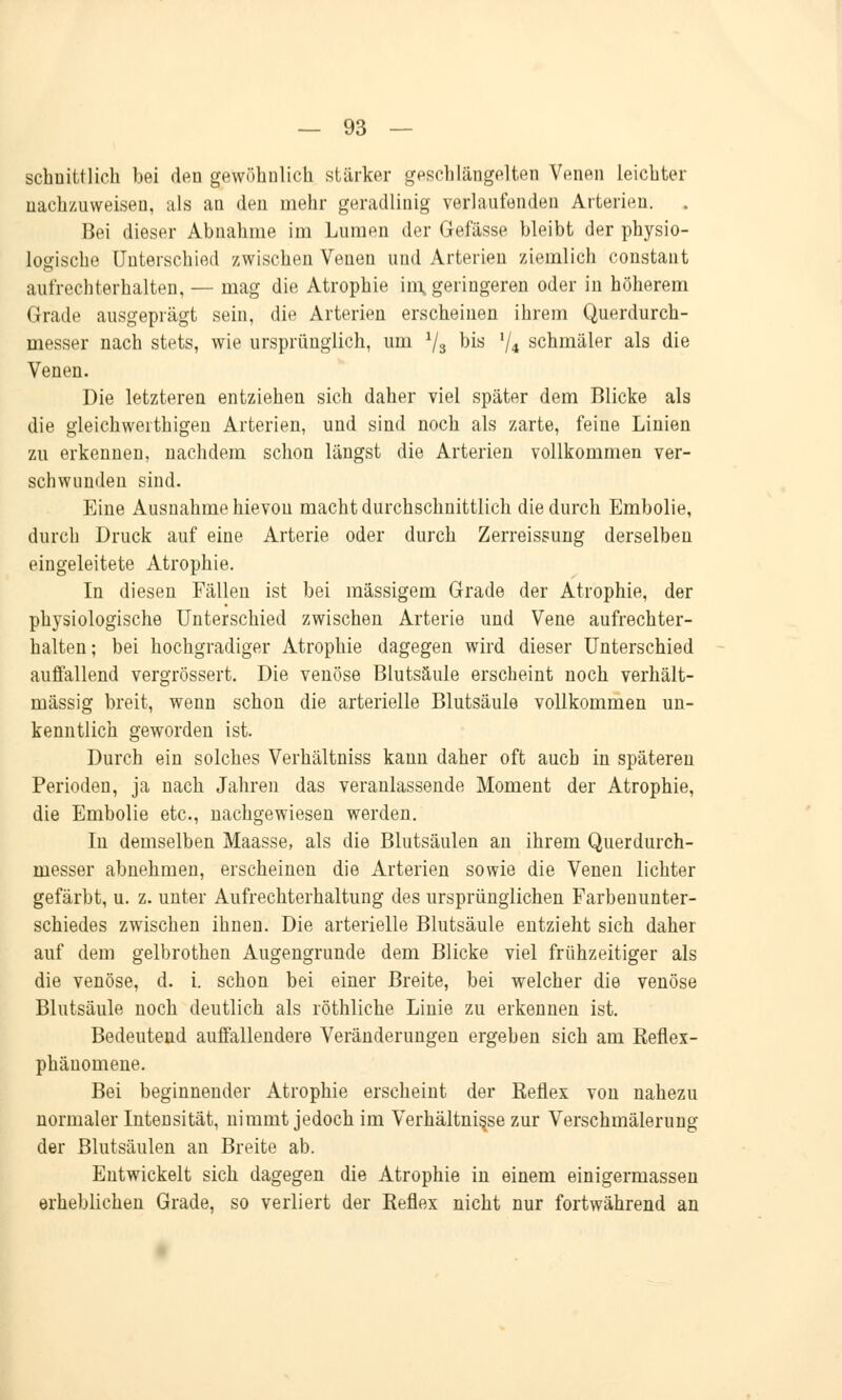 schuittlich bei den gewöhnlich stärker geschlängelten Venen leichter nachzuweisen, als an den mehr geradlinig verlaufenden Arterien. Bei dieser Abnahme im Lumen der Gefässe bleibt der physio- logische Unterschied zwischen Venen und Arterien ziemlich constant aufrechterhalten, — mag die Atrophie im, geringeren oder in höherem Grade ausgeprägt sein, die Arterien erscheinen ihrem Querdurch- messer nach stets, wie ursprünglich, um 73 bis V4 schmäler als die Venen. Die letzteren entziehen sich daher viel später dem Blicke als die gleichwertigen Arterien, und sind noch als zarte, feine Linien zu erkennen, nachdem schon längst die Arterien vollkommen ver- schwunden sind. Eine Ausnahme hievon macht durchschnittlich die durch Embolie, durch Druck auf eine Arterie oder durch Zerreissung derselben eingeleitete Atrophie. In diesen Fällen ist bei massigem Grade der Atrophie, der physiologische Unterschied zwischen Arterie und Vene aufrechter- halten; bei hochgradiger Atrophie dagegen wird dieser Unterschied auffallend vergrössert. Die venöse Blutsäule erscheint noch verhält- mässig breit, wenn schon die arterielle Blutsäule vollkommen un- kenntlich geworden ist. Durch ein solches Verhältniss kann daher oft auch in späteren Perioden, ja nach Jahren das veranlassende Moment der Atrophie, die Embolie etc., nachgewiesen werden. In demselben Maasse, als die Blutsäulen an ihrem Querdurch- messer abnehmen, erscheinen die Arterien sowie die Venen lichter gefärbt, u. z. unter Aufrechterhaltung des ursprünglichen Farbenunter- schiedes zwischen ihnen. Die arterielle Blutsäule entzieht sich daher auf dem gelbrothen Augengrunde dem Blicke viel frühzeitiger als die venöse, d. i. schon bei einer Breite, bei welcher die venöse Blutsäule noch deutlich als röthliche Linie zu erkennen ist. Bedeutend auffallendere Veränderungen ergeben sich am Refiex- phäuomene. Bei beginnender Atrophie erscheint der Reflex von nahezu normaler Intensität, nimmt jedoch im Verhältnisse zur Verschmälerung der Blutsäulen an Breite ab. Entwickelt sich dagegen die Atrophie in einem einigermassen erheblichen Grade, so verliert der Reflex nicht nur fortwährend an