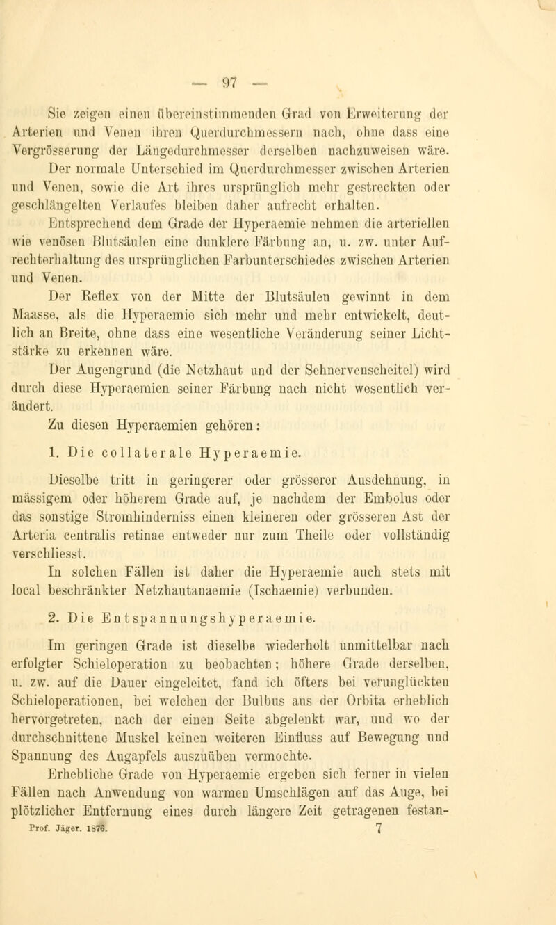 Sie zeigen einen übereinstimmenden Grad von Erweiterung der Arterien und Venen ihren Querdurchmessern nach, ohne dass eine Vergrösserung der Längednrchmesser derselben nachzuweisen wäre. Der normale Unterschied im Querdnrchmesser zwischen Arterien und Venen, sowie die Art ihres ursprünglich mehr gestreckten oder geschlängelten Verlaufes bleiben daher aufrecht erhalten. Kntsprechend dem Grade der Hyperaemie nehmen die arteriellen wie venösen Blutsäulen eine dunklere Färbung an, u. zw. unter Auf- rechterhaltuug des ursprünglichen Farbunterschiedes zwischen Arterien und Venen. Der Keflex von der Mitte der Blutsäulen gewinnt in dem Maasse, als die Hyperaemie sich mehr und mehr entwickelt, deut- lich an Breite, ohne dass eine wesentliche Veränderung seiner Licht- stärke zu erkennen wäre. Der Augengrund (die Netzhaut und der Sehnervenscheitel) wird durch diese Hyperaemien seiner Färbung nach nicht wesentlich ver- ändert. Zu diesen Hyperaemien gehören: 1. Die collaterale Hyperaemie. Dieselbe tritt in geringerer oder grösserer Ausdehnung, in massigem oder höherem Grade auf, je nachdem der Embolus oder das sonstige Stromhinderniss einen kleineren oder grösseren Ast der Arteria centralis retinae entweder nur zum Theile oder vollständig verschliesst. In solchen Fällen ist daher die Hyperaemie auch stets mit local beschränkter Netzhautanaemie (Ischaemie) verbunden. 2. Die Entspannungshyperaemie. Im geringen Grade ist dieselbe wiederholt unmittelbar nach erfolgter Schieloperation zu beobachten; höhere Grade derselben, u. zw. auf die Dauer eingeleitet, fand ich öfters bei verunglückten Schieloperationen, bei welchen der Bulbus aus der Orbita erheblich hervorgetreten, nach der einen Seite abgelenkt war, und wo der durchschnittene Muskel keinen weiteren Einfluss auf Bewegung und Spannung des Augapfels auszuüben vermochte. Erhebliche Grade von Hyperaemie ergeben sich ferner in vielen Fällen nach Anwendung von warmen Umschlägen auf das Auge, bei plötzlicher Entfernung eines durch längere Zeit getragenen festan- Prof. Jäger. 1876. 7