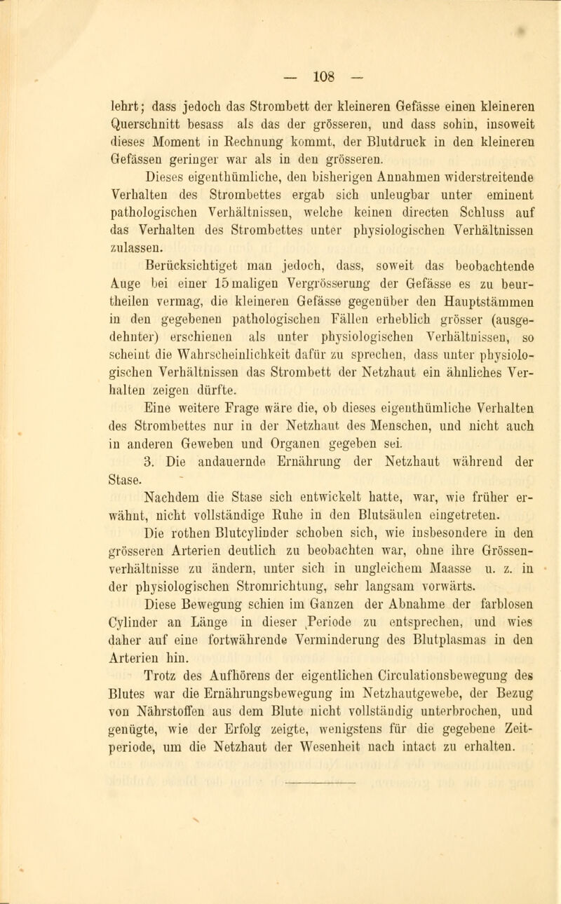 lehrt; dass jedoch das Strombett der kleineren Gefässe einen kleineren Querschnitt besass als das der grösseren, und dass sohin, insoweit dieses Moment in Rechnung kommt, der Blutdruck in den kleineren Gefässen geringer war als in den grösseren. Dieses eigenthümliche, den bisherigen Annahmen widerstreitende Verhalten des Strombettes ergab sich unleugbar unter eminent pathologischen Verhältnissen, welche keinen directen Schluss auf das Verhalten des Strombettes unter physiologischen Verhältnissen zulassen. Berücksichtiget man jedoch, dass, soweit das beobachtende Auge bei einer 15 maligen Vergrösserung der Gefässe es zu beur- theilen vermag, die kleineren Gefässe gegenüber den Hauptstämmen in den gegebenen pathologischen Fällen erheblich grösser (ausge- dehnter) erschienen als unter physiologischen Verhältnissen, so scheint die Wahrscheinlichkeit dafür zu sprechen, dass unter physiolo- gischen Verhältnissen das Strombett der Netzhaut ein ähnliches Ver- halten zeigen dürfte. Eine weitere Frage wäre die, ob dieses eigenthümliche Verhalten des Strombettes nur in der Netzhaut des Menschen, und nicht auch in anderen Geweben und Organen gegeben sei. 3. Die andauernde Ernährung der Netzhaut während der Stase. Nachdem die Stase sich entwickelt hatte, war, wie früher er- wähnt, nicht vollständige Ruhe in den Blutsäulen eingetreten. Die rothen Blutcylinder schoben sich, wie insbesondere in den grösseren Arterien deutlich zu beobachten war, ohne ihre Grössen- verhältnisse zu ändern, unter sich in ungleichem Maasse u. z. in der physiologischen Stromrichtung, sehr langsam vorwärts. Diese Bewegung schien im Ganzen der Abnahme der farblosen Cylinder an Länge in dieser .Periode zu entsprechen, und wies daher auf eine fortwährende Verminderung des Blutplasmas in den Arterien hin. Trotz des Aufhörens der eigentlichen Circulationsbewegung des Blutes war die Ernährungsbewegung im Netzhautgewebe, der Bezug von Nährstoffen aus dem Blute nicht vollständig unterbrochen, und genügte, wie der Erfolg zeigte, wenigstens für die gegebene Zeit- periode, um die Netzhaut der Wesenheit nach intact zu erhalten.