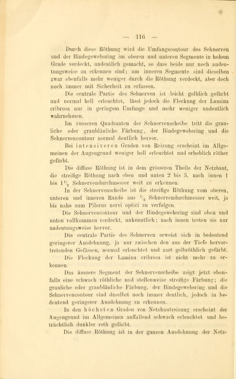 Durch diese Röthung wird die Uinfangscontour des Sehnerven und der Bindegewebsring im oberen und unteren Segmente in hohem Grade verdeckt, undeutlich gemacht, so dass beide nur noch andeu- tungsweise zu erkennen sind; am inneren Segmente sind dieselben zwar ebenfalls mehr weniger durch die Köthung verdeckt, aber doch noch immer mit Sicherheit zu erfassen. Die centrale Partie des Sehnerven ist leicht gelblich gefärbt und normal hell erleuchtet, lässt jedoch die Fleckung der Lamina cribrosa nur in geringem Umfange und mehr weniger undeutlich wahrnehmen. Im äusseren Quadranten der Sehnervenscheibe tritt die grau- liche oder graubläuliche Färbung, der Bindegewebsring und die Sehnervencontour normal deutlich hervor. Bei intensiveren Graden von Reizung erscheint im Allge- meinen der Augengruud weniger hell erleuchtet und erheblich röther gefärbt. Die diffuse Röthung ist in dem grösseren Theile der Netzhaut, die streifige Röthung nach oben und unten 2 bis 3, nach innen 1 bis 1V2 Sehnervendurchmesser weit zu erkennen. In der Sehnervenscheibe ist die streifige Röthung vom oberen, unteren und inneren Rande aus x/3 Sehnervendurchmesser weit, ja bis nahe zum Pilorus nervi optici zu verfolgen. Die Sehnervencontour und der Bindegewebsring sind oben und unten vollkommen verdeckt, unkenntlich ; nach innen treten sie nur andeutungsweise hervor. Die centrale Partie des Sehnerven erweist sich in bedeutend geringerer Ausdehnung, ja nur zwischen den aus der Tiefe hervor- tretenden Gefasseu, normal erleuchtet und zart gelbröthlich gefärbt. Die Fleckung der Lamina cribrosa ist nicht mehr zu er- kennen. Das äussere Segment der Sehnervenscheibe zeigt jetzt eben- falls eine schwach röthliche und stellenweise streifige Färbung; die grauliche oder graubläuliche Färbung, der Bindegewebsring und die Sehnervencontour sind daselbst noch immer deutlich, jedoch in be- deutend geringerer Ausdehnung zu erkennen. In den höchsten Graden von Netzhautreizung erscheint der Augengrund im Allgemeinen auffallend schwach erleuchtet und be- trächtlich dunkler roth gefärbt. Die diffuse Röthung ist in der gauzen Ausdehnung der Netz-