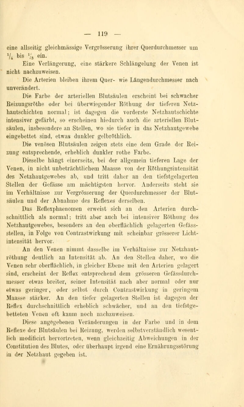 eine allseitig gleichrnässige Vergrösserung ihrer Querdurchmesser um Vi bis Vs em- Eine Verlängerung, eine stärkere Schlängelung der Venen ist nicht nachzuweisen. Die Arterien bleiben ihrem Quer- wie Längendurchmesser nach unverändert. Die Farbe der arteriellen Blutsäulen erscheint bei schwacher Reizungsröthe oder bei überwiegender Röthung der tieferen Netz- hautschichten normal; ist dagegen die vorderste Netzhautschichte intensiver gefärbt, so erscheinen hiedurch auch die arteriellen Blut- säulen, insbesondere an Stellen, wo sie tiefer in das Netzhautgewebe eingebettet sind, etwas dunkler gelbröthlich. Die venösen Blutsäulen zeigen stets eine dem Grade der Rei- zung entsprechende, erheblich dunkler rothe Farbe. Dieselbe hängt einerseits, bei der allgemein tieferen Lage der Venen, in nicht unbeträchtlichem Maasse von der Röthungsiutensität des Netzhautgewebes ab, und tritt daher an den tiefstgelagerten Stellen der Gefässe am mächtigsten hervor. Anderseits steht sie im Verhältnisse zur Vergrösserung der Querdurchmesser der Blut- säulen und der Abnahme des Reflexes derselben. Das Reflexphaenomen erweist sich an den Arterien durch- schnittlich als normal; tritt aber auch bei intensiver Röthung des Netzhautgewebes, besonders an den oberflächlich gelagerten Gefäss- stellen, in Folge von Contrastwirkung mit scheinbar grösserer Licht- intensität hervor. An den Venen nimmt dasselbe im Verhältnisse zur Netzhaut- röthung deutlich an Intensität ab. An den Stellen daher, wo die Venen sehr oberflächlich, in gleicher Ebene mit den Arterien gelagert sind, erscheint der Reflex entsprechend dem grösseren Gefässdurch- messer etwas breiter, seiner Intensität nach aber normal oder nur etwas geringer, oder selbst durch Contrastwirkung in geringem Maasse stärker. Au den tiefer gelagerten Stellen ist dagegen der Reflex durchschnittlich erheblich schwächer, und an den tiefstge- betteten Venen oft kaum noch nachzuweisen. Diese angegebenen Veränderungen in der Farbe und in dem Reflexe der Blutsäulen bei Reizung, werden selbstverständlich wesent- lich modiricirt hervortreten, wenn gleichzeitig Abweichungen in der Constitution des Blutes, oder überhaupt irgend eine Ernährungsstörung in der Netzhaut gegeben ist.