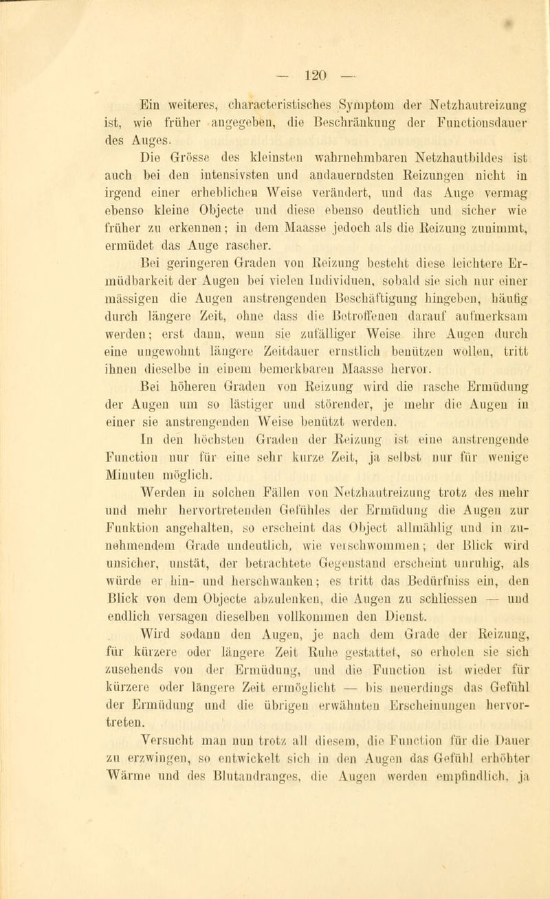 Ein weiteres, characteristisches Symptom der Netzhautreizung ist, wie früher angegeben, die Beschränkung der Functionsdauer des Auges. Die Grösse des kleinsten wahrnehmbaren Netzhautbildes ist auch bei den intensivsten und andauerndsten Heizungen nicht in irgend einer erheblichen Weise verändert, und das Auge vermag ebenso kleine Objecte und diese ebenso deutlich und sicher wie früher zu erkennen; in dem Maasse jedoch als die Reizung zunimmt, ermüdet das Auge rascher. Bei geringeren Graden von Reizung besteht diese leichtere Er- müdbarkeit der Augen bei vielen Individuen, sobald sie sich nur einer massigen die Augen anstrengenden Beschäftigung hingeben, häufig durch längere Zeit, ohne dass die Betroffenen darauf aufmerksam werden; erst dann, wenn sie zufälliger Weise ihre Augen durch eine ungewohnt längere Zeitdauer ernstlich benützen wollen, tritt ihnen dieselbe in einem bemerkbaren Maasse hervor. Bei höhereu Graden von Reizung wird die rasche Ermüdung der Augen um so lästiger und störender, je mehr die Augen in einer sie anstrengenden Weise benützt werden. In den höchsten Graden der Reizung ist eine anstrengende Function nur für eine sehr kurze Zeit, ja selbst nur für wenige Minuten möglich. Werden in solchen Fällen von Netzhautreizung trotz des mehr und mehr hervortretenden Gefühles der Ermüdung die Augen zur Funktion angehalten, so erscheint das Object allmählig uud in zu- nehmendem Grade undeutlich, wie verschwommen; der Blick wird unsicher, unstät, der betrachtete Gegenstand erscheint unruhig, als würde er hin- und herschwanken; es tritt das Bedürfniss ein, den Blick von dem Objecte abzulenken, die Augen zu schliessen — und endlich versagen dieselben vollkommen den Dienst. Wird sodann den Augen, je nach dem Grade der Reizung, für kürzere oder längere Zeit Ruhe gestattet, so erholen sie sich zusehends von der Ermüdung, und die Function ist wieder für kürzere oder längere Zeit ermöglicht - bis neuerdings das Gefühl der Ermüdung und die übrigen erwähnten Erscheinungen hervor- treten. Versucht man nun trotz all diesem, die Function für die Dauer zu erzwingen, so entwickelt sich in den Augen das Gefühl erhöhter Wärme und des Blutandranges, die Augen werden empfindlich, ja