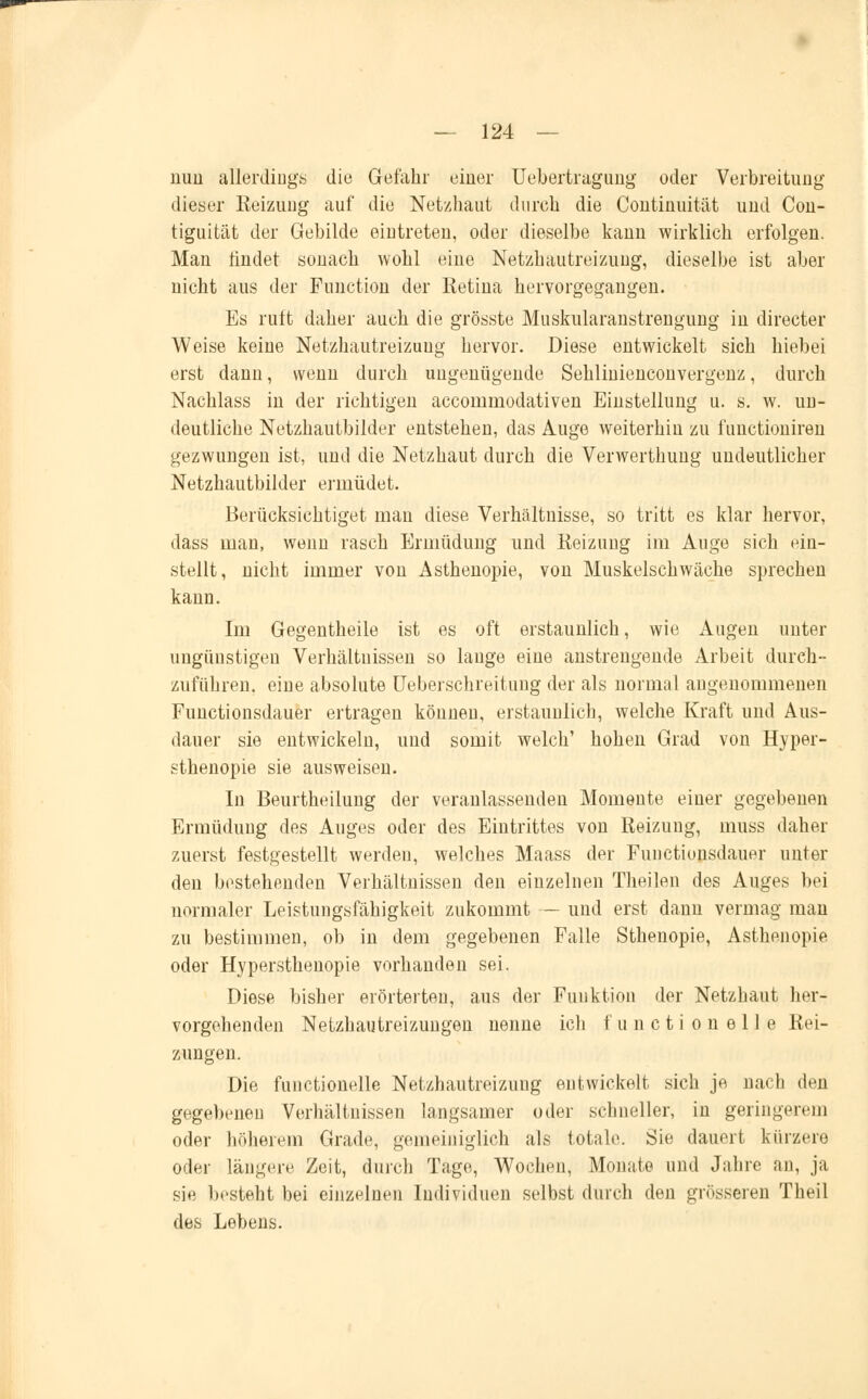 mm allerdings die Gefahr einer Uebertragung oder Verbreitung dieser Reizung auf die Netzhaut durch die Continuität und Con- tiguität der Gebilde eintreten, oder dieselbe kann wirklich erfolgen. Man findet sonach wohl eine Netzhautreizuug, dieselbe ist aber nicht aus der Function der Retina hervorgegangen. Es ruft daher auch die grösste Muskularanstrengung in directer Weise keine Netzhautreizuug hervor. Diese entwickelt sich hiebei erst dann, wenn durch ungenügende Sehlinienconvergenz, durch Nachlass in der richtigen accommodativen Einstellung u. s. w. un- deutliche Netzhautbilder entstehen, das Auge weiterhin zu functioniren gezwungen ist, und die Netzhaut durch die Verwerthung undeutlicher Netzhautbilder ermüdet. Berücksichtiget man diese Verhältnisse, so tritt es klar hervor, dass man, wenn rasch Ermüdung und Reizung im Auge sich ein- stellt, nicht immer von Asthenopie, von Muskelschwäche sprechen kann. Im Gegentheile ist es oft erstaunlich, wie Augen unter ungünstigen Verhältnissen so lauge eine anstrengende Arbeit durch- zuführen, eine absolute Ueberschreitung der als normal angenommenen Functionsdauer ertragen können, erstaunlich, welche Kraft und Aus- dauer sie entwickeln, und somit welch' hohen Grad von Hyper- sthenopie sie ausweisen. In Beurtheilung der veranlassenden Momente einer gegebenen Ermüdung des Auges oder des Eintrittes von Reizung, muss daher zuerst festgestellt werden, welches Maass der Functionsdauer unter den bestehenden Verhältnissen den einzelnen Theilen des Auges bei normaler Leistungsfähigkeit zukommt — und erst dann vermag man zu bestimmen, ob in dem gegebenen Falle Sthenopie, Asthenopie oder Hypersthenopie vorhanden sei. Diese bisher erörterten, aus der Funktion der Netzhaut her- vorgehenden Netzhautreizungen nenne ich f u n c t i o u e 11 e Rei- zungen. Die functionelle Netzhautreizuug entwickelt sich je nach den gegebenen Verhältnissen langsamer oder schneller, iu geringerem oder höherem Grade, gemeiniglich als totale. Sie dauert kürzere oder längere Zeit, durch Tage, Wochen, Monate und Jahre an, ja sie besteht bei einzelnen Individuen selbst durch den grösseren Theil des Lebens.