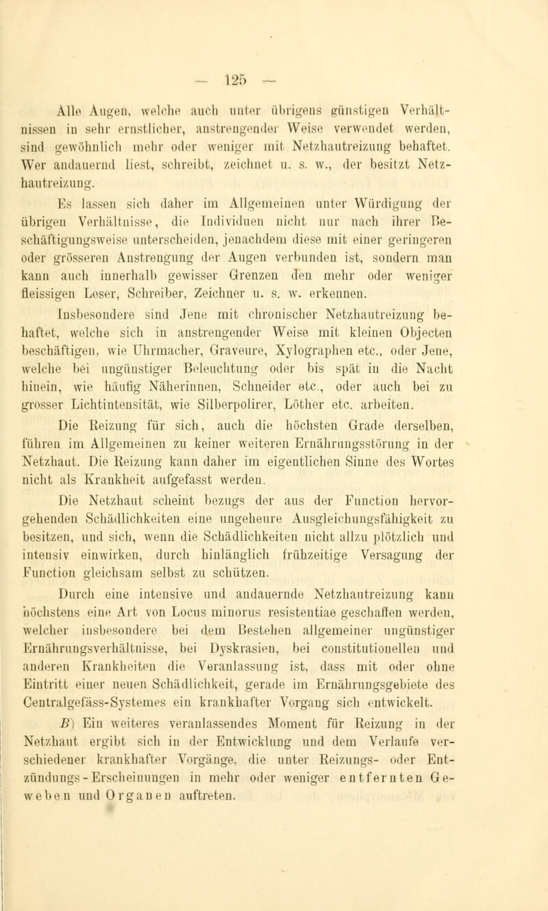 Alle Augen, welche auch unter übrigens günstigen Verhält- nissen in sehr ernstlicher, anstrengender Weise verwendet werden, sind gewöhnlich mehr oder weniger mit Netzhautreizung behaftet. Wer andauernd liest, schreibt, zeichnet n. s. w., der besitzt Netz- hautreizung. Es lassen sich daher im Allgemeinen unter Würdigung der übrigen Verhältnisse, die Individuen nicht nur nach ihrer Be- schäftigungsweise unterscheiden, jeuachderu diese mit einer geringeren oder grösseren Anstrengung der Augen verbunden ist, sondern man kann auch innerhalb gewisser Grenzen den mehr oder weniger fleissigen Loser, Schreiber, Zeichner u. s. w. erkennen. Insbesondere sind Jene mit chronischer Netzhautreizung be- haftet, welche sich in anstrengender Weise mit kleinen Objecten beschäftigen, wie Uhrmacher, Graveure, Xylographen etc., oder Jene, welche bei ungünstiger Beleuchtung oder bis spät in die Nacht hinein, wie häufig Näherinnen, Schneider etc., oder auch bei zu grosser Lichtintensität, wie Silberpolirer, Löther etc. arbeiten. Die Reizung für sich, auch die höchsten Grade derselben, führen im Allgemeinen zu keiner weiteren Ernährungsstörung in der Netzhaut. Die Reizung kann daher im eigentlichen Sinne des Wortes nicht als Krankheit aufgefasst werden. Die Netzhaut scheint bezugs der aus der Function hervor- gehenden Schädlichkeiten eine ungeheure Ausgleichlingsfähigkeit zu besitzen, und sich, wenn die Schädlichkeiten nicht allzu plötzlich und inteusiv einwirken, durch hinlänglich frühzeitige Versagung der Function gleichsam selbst zu schützen. Durch eine intensive und andauernde Netzhautreizung kann höchstens eine Art von Locus minorus resistentiae geschaffen werden, welcher insbesondere bei dem Bestehen allgemeiner ungünstiger Ernährungsverhältnisse, bei D}rskrasien, bei constitutionelleu und anderen Krankheiten die Veranlassung ist, dass mit oder ohne Eintritt einer neuen Schädlichkeit, gerade im Ernährungsgebiete des Centralgefäss-Systemes ein krankhafter Vorgang sich entwickelt. B) Ein weiteres veranlassendes Moment für Reizung in der Netzhaut ergibt sich in der Entwicklung und dem Verlaufe ver- schiedener krankhafter Vorgänge, die unter Reizungs- oder Ent- zündungs-Erscheinungen in mehr oder weniger entfernten Ge- webe n und Organen auftreten.