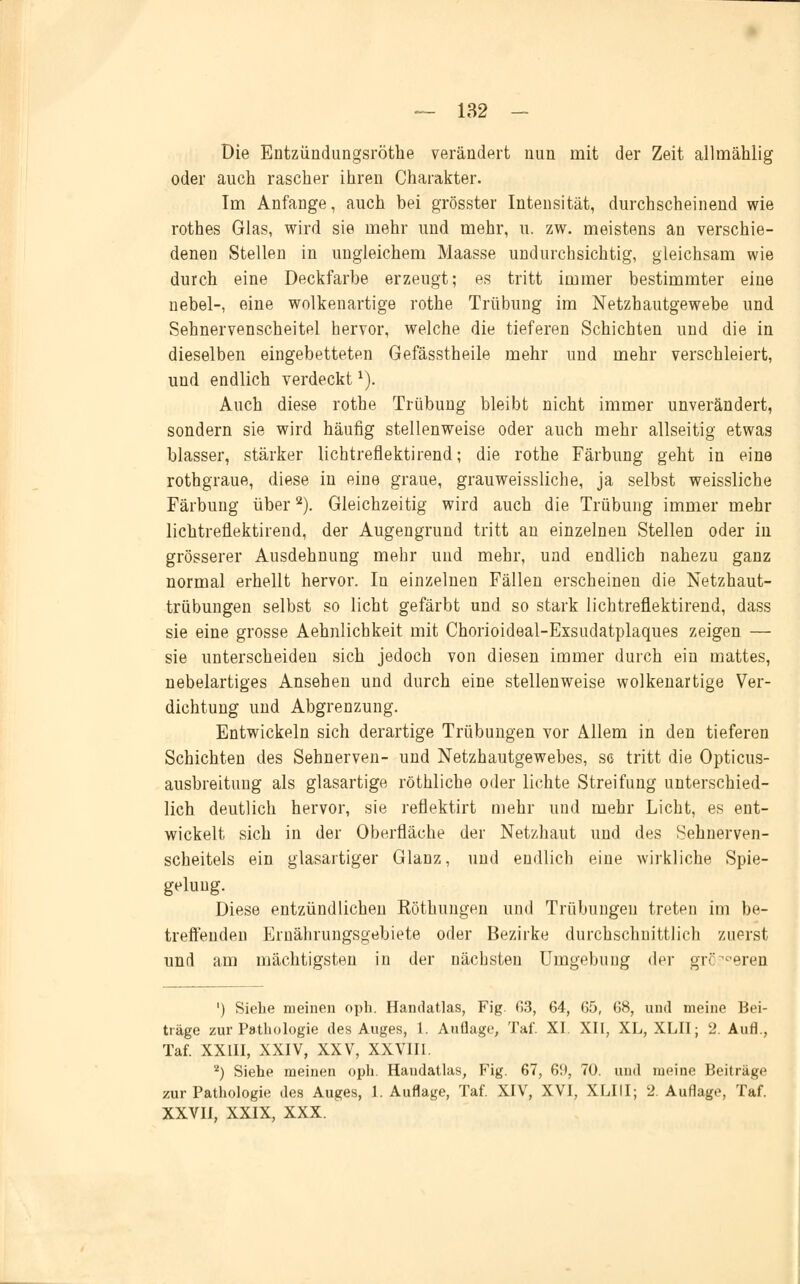 Die Entzündungsröthe verändert nun mit der Zeit allmäklig oder auch rascher ihren Charakter. Im Anfange, auch bei grösster Intensität, durchscheinend wie rothes Glas, wird sie mehr und mehr, u. zw. meistens an verschie- denen Stellen in ungleichem Maasse undurchsichtig, gleichsam wie durch eine Deckfarbe erzeugt; es tritt immer bestimmter eine nebel-, eine wolkenartige rothe Trübung im Netzhautgewebe und Sehnervenscheitel hervor, welche die tieferen Schichten und die in dieselben eingebetteten Gefässtheile mehr und mehr verschleiert, und endlich verdeckt1). Auch diese rothe Trübung bleibt nicht immer unverändert, sondern sie wird häufig stellenweise oder auch mehr allseitig etwas blasser, stärker lichtreflektirend; die rothe Färbung geht in eine rothgraue, diese in eine graue, grauweissliche, ja selbst weissliche Färbung über2). Gleichzeitig wird auch die Trübung immer mehr lichtreflektirend, der Augengrund tritt an einzelnen Stellen oder in grösserer Ausdehnung mehr und mehr, und endlich nahezu ganz normal erhellt hervor. In einzelnen Fällen erscheinen die Netzhaut- trübungen selbst so licht gefärbt und so stark lichtreflektirend, dass sie eine grosse Aehnlicbkeit mit Chorioideal-Exsudatplaques zeigen — sie unterscheiden sich jedoch von diesen immer durch ein mattes, nebelartiges Ansehen und durch eine stellenweise wolkenartige Ver- dichtung und Abgrenzung. Entwickeln sich derartige Trübungen vor Allem in den tieferen Schichten des Sehnerven- und Netzhautgewebes, sc tritt die Opticus- ausbreitung als glasartige röthliche oder lichte Streifung unterschied- lich deutlich hervor, sie reflektirt mehr und mehr Licht, es ent- wickelt sich in der Oberfläche der Netzhaut und des Sehnerven- scheitels ein glasartiger Glanz, und endlich eine wirkliche Spie- gelung. Diese entzündlichen Röthungen und Trübungen treten im be- treffenden Ernährungsgebiete oder Bezirke durchschnittlich zuerst und am mächtigsten in der nächsten Umgebung der größeren ') Siehe meinen oph. Handatlas, Fig. 03, 64, 65, 68, und meine Bei- träge zur Pathologie des Auges, 1. Auflage, Tai'. XI. XII, XL, XLII; 2. Aufl., Taf. XXIII, XXIV, XXV, XXVIII. '2) Siehe meinen oph. Haudatlas, Fig. 67, 6!t, 70. und meine Beiträge zur Pathologie des Auges, 1. Auflage, Taf. XIV, XVI, XLIII; 2. Auflage, Taf. XXVII, XXIX, XXX.