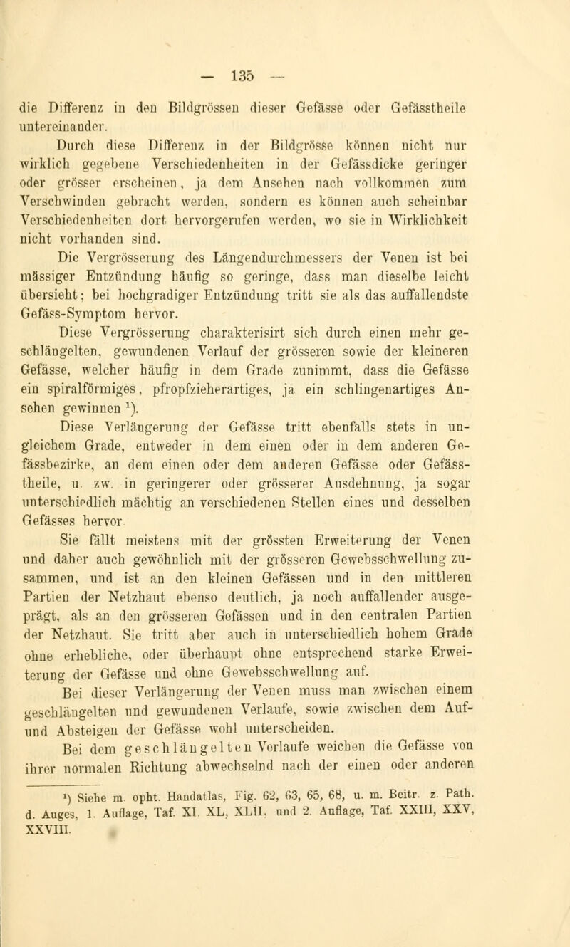 die Differenz in den Bildgrössen dieser Gefässe oder Gefässtheile untereinander. Durch diese Differenz in der Bildgrösse können nicht nur wirklich gegebene Verschiedenheiten in der Gefässdicke geringer oder grösser erscheinen, ja dem Ansehen nach vollkommen zum Verschwinden gebracht werden, sondern es können auch scheinbar Verschiedenheiten dort hervorgerufen werden, wo sie in Wirklichkeit nicht vorhanden sind. Die Vergrösserung des Längendurchmessers der Venen ist bei massiger Entzündung häufig so geringe, dass man dieselbe leicht übersieht; bei hochgradiger Entzündung tritt sie als das auffallendste Gefäss-Symptom hervor. Diese Vergrösserung charakterisirt sich durch einen mehr ge- schlängelten, gewundenen Verlauf der grösseren sowie der kleineren Gefässe, welcher häufig in dem Grade zunimmt, dass die Gefässe ein spiralförmiges, pfropfzieherartiges, ja ein schlingenartiges An- sehen gewinnen 1). Diese Verlängerung der Gefässe tritt ebenfalls stets in un- gleichem Grade, entweder in dem einen oder in dem anderen Ge- fässbezirke, an dem einen oder dem anderen Gefässe oder Gefäss- theile, u. zw. in geringerer oder grösserer Ausdehnung, ja sogar unterschiedlich mächtig an verschiedenen Stellen eines und desselben Gefässes hervor Sie fällt meistens mit der grössten Erweiterung der Venen und daher auch gewöhnlich mit der grösseren Gewebsschwellung zu- sammen, und ist an den kleinen Gefässen und in den mittleren Partien der Netzhaut ebenso deutlich, ja noch auffallender ausge- prägt, als an den grösseren Gefässen und in den centralen Partien der Netzhaut. Sie tritt aber auch in unterschiedlich hohem Grade ohne erhebliche, oder überhaupt ohne entsprechend starke Erwei- terung der Gefässe und ohne Gewebsschwellung auf. Bei dieser Verlängerung der Venen muss man zwischen einem geschläugelten und gewundenen Verlaufe, sowie zwischen dem Auf- und Absteigen der Gefässe wohl unterscheiden. Bei dem ge schlau gelten Verlaufe weichen die Gefässe von ihrer normalen Richtung abwechselnd nach der einen oder anderen *) Siehe in. opht. Handatlas, Fig. 62, 63, 65, 68, u. m. Beitr. z. Path. d. Auges, 1. Auflage, Taf. XI. XL, XLII, und 2. Auflage, Taf. XXIII, XXV, XXVIII.
