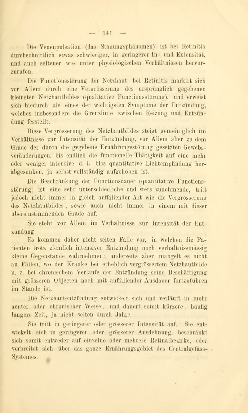 Die Venenpulsation (das Stauungsphänomen) ist bei Retinitis durchschnittlich etwas schwieriger, in geringerer In- und Extensität, und auch seltener wie unter physiologischen Verhältnissen hervor- zurufen. Die Functionsstörung der Netzhaut bei Retinitis markirt sich vor Allem durch eine Vergrösserung des ursprünglich gegebenen kleinsten Netzhaatbildes (qualitative Functionsstörung), und erweist sich hiedurch als eines der wichtigsten Symptome der Entzündung, welches insbesondere die Grenzlinie zwischen Reizung und Entzün- dung fesstellt. Diese Vergrösserung des Netzhautbildes steigt gemeiniglich im Verhältnisse zur Intensität der Entzündung, vor Allem aber zu dem Grade der durch die gegebene Ernährungsstörung gesetzten Gewebs- veränderungen, bis endlich die functionelle Thätigkeit auf eine mehr oder weniger intensive d. i. blos quantitative Lichtempfindung her- abgesunken, ja selbst vollständig aufgehoben ist. Die Beschränkung der Functionsdauer (quantitative Functions- störung) ist eine sehr unterschiedliche und stets zunehmende, tritt jedoch nicht immer in gleich auffallender Art wie die Vergrösserung des Netzhautbildes, sowie auch nicht immer in einem mit dieser übereinstimmenden Grade auf. Sie steht vor Allem im Verhältnisse zur Intensität der Ent- zündung. Es kommen daher nicht selten Fälle vor, in welchen die Pa- tienten trotz ziemlich intensiver Entzündung noch verhältnissmässig kleine Gegenstände wahrnehmen; anderseits aber mangelt es nicht an Fällen, wo der Kranke bei erheblich vergrössertem Netzhautbilde u. z. bei chronischem Verlaufe der Entzündung seine Beschäftigung mit grösseren Objecten noch mit auffallender Ausdauer fortzuführen im Staude ist. Die Netzhautentzündung entwickelt sich und verläuft in mehr acuter oder chronischer Weise, und dauert somit kürzere, häufig längere Zeit, ja nicht selten durch Jahre. Sie tritt in geringerer oder grösserer Intensität auf. Sie ent- wickelt sich in geringere] oder grösserer Ausdehnung, beschränkt sich somit entweder auf Hin/eine oder mehrere Retinalbezirke, oder verbreitet sich über das ganze Eruährungsgvbiet des Centralgefäss- Systemes.
