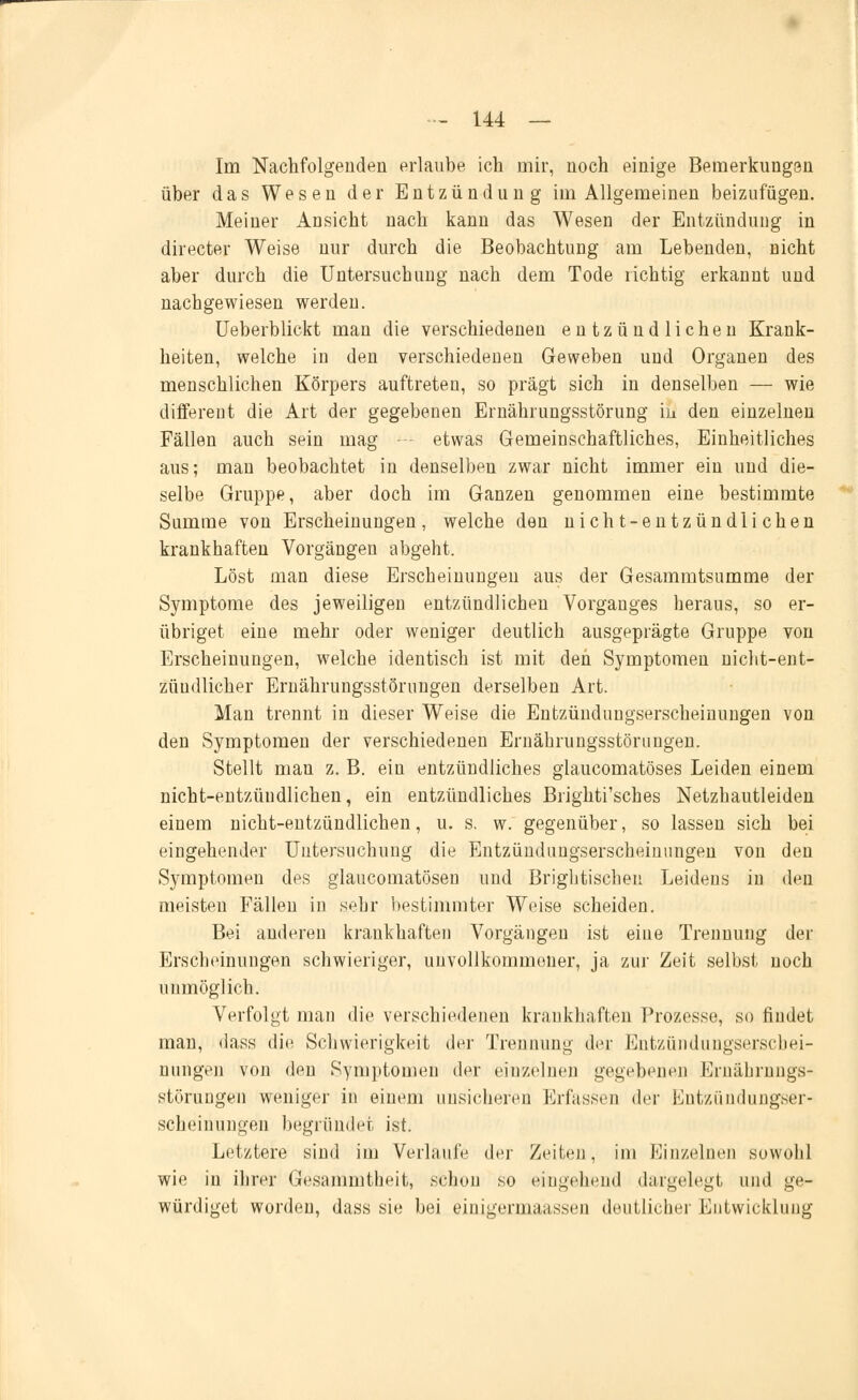 Im Nachfolgenden erlaube, ich mir, noch einige Bemerkungen über das Wesen der Entzündung im Allgemeinen beizufügen. Meiner Ansicht nach kann das Wesen der Entzündung in directer Weise nur durch die Beobachtung am Lebenden, nicht aber durch die Untersuchung nach dem Tode richtig erkannt und nachgewiesen werden. Ueberblickt man die verschiedenen entzündlichen Krank- heiten, welche in den verschiedenen Geweben und Organen des menschlichen Körpers auftreten, so prägt sich in denselben — wie different die Art der gegebenen Ernährungsstörung in den einzelnen Fällen auch sein mag - - etwas Gemeinschaftliches, Einheitliches aus; man beobachtet in denselben zwar nicht immer ein und die- selbe Gruppe, aber doch im Ganzen genommen eine bestimmte Summe von Erscheinungen, welche den nicht-entzündlichen krankhaften Vorgängen abgeht. Löst man diese Erscheinungen aus der Gesammtsumme der Symptome des jeweiligen entzündlichen Vorganges heraus, so er- übriget eine mehr oder weniger deutlich ausgeprägte Gruppe von Erscheinungen, welche identisch ist mit den Symptomen nicht-ent- zündlicher Ernährungsstörungen derselben Art. Man trennt in dieser Weise die Entzünduugserscheinungen von den Symptomen der verschiedenen Ernährungsstörungen. Stellt man z. B. ein entzündliches glaucomatöses Leiden einem nicht-entzündlichen, ein entzündliches Brighti'sches Netzhautleiden einem nicht-entzündlichen, u. s. w. gegenüber, so lassen sich bei eingehender Untersuchung die Entzünduugserscheiuungen von den Symptomen des glaucomatösen und Brightischeu Leidens in den meisten Fällen in sehr bestimmter Weise scheiden. Bei anderen krankhaften Vorgängen ist eine Trennung der Erscheinungen schwieriger, unvollkommener, ja zur Zeit selbst noch unmöglich. Verfolgt man die verschiedenen krankhaften Prozesse, so findet man, dass die Schwierigkeit der Trennung der Entzünduugserscliei- uungen von den Symptomen der einzelnen gegebenen Ernährungs- störungen weniger in einem unsicheren Erfassen der Entzündungser- scheinungen begründet ist. Letztere sind im Verlaufe der Zeiten, im Einzelnen sowohl wie in ihrer Gesammtheit, schon so eingehend dargelegt und ge- würdiget worden, dass sie bei einigermaassen deutlicher Entwicklung