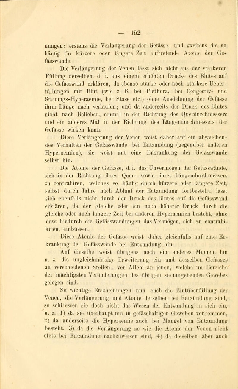 nungen: erstens die Verlängerung der Gefässe, und zweitens die so häufig für kürzere oder längere Zeit auftretende Atonie der Ge- fässwände. Die Verlängerung der Venen lässt sich nicht aus der stärkeren Füllung derselben, d. i. aus einem erhöhten Drucke des Blutes auf die Gefässwand erklären, da ebenso starke oder noch stärkere Ueber- füllungen mit Blut (wie z. B. bei Plethora, bei Congestiv- und Stauungs-Hyperaemie, bei Stase etc.) ohne Ausdehnung der Gefässe ihrer Länge nach verlaufen; und da anderseits der Druck des Blutes nicht nach Belieben, einmal in der Kichtung des Querdurchmessers und ein anderes Mal in der Richtung des Längendurchmessers der Gefässe wirken kann. Diese Verlängerung der Venen weist daher auf ein abweichen- des Verhalten der Gefässwände bei Entzündung (gegenüber anderen Hyperaemien), sie weist auf eine Erkrankung der Gefässwände selbst hin. Die Atonie der Gefässe, d. i. das Unvermögen der Gefässwände, sich in der Richtung ihres Quer- sowie ihres Längendurchmessers zu contrahiren, welches so häutig durch kürzere oder längere Zeit, selbst durch Jahre nach Ablauf der Entzündung fortbesteht, lässt sich ebenfalls nicht durch den Druck des Blutes auf die Gefässwand erklären, da der gleiche oder ein noch höherer Druck durch die gleiche oder noch längere Zeit bei anderen Hyperaemien besteht, ohne dass hiedurch die Gefässwandungen das Vermögen, sich zu contrahi- hiren, einbüssen. Diese Atonie der Gefässe weist daher gleichfalls auf eine Er- krankung der Gefässwände bei Entzündung hin. Auf dieselbe weist übrigens noch ein anderes Moment hin u. z. die ungleichmässige Erweiterung ein und desselben Gefässes an verschiedenen Stellen, vor Allem an jenen, welche im Bereiche der mächtigsten Veränderungen des übrigen sie umgebenden Gewebes gelegen sind. So wichtige Erscheinungeil nun auch die Blutüberfüllung der Venen, die Verlängerung und Atonie derselben bei Entzündung sind, so schliessen sie doch nicht das Wesen der Entzündung in sieh ein, u. z. 1) da sie überhaupt nur in gefüsshaltigen Geweben vorkommen. 2) da anderseits die Hyperaemie auch bei Maugel von Entzündung besteht, 3) da die Verlängerung so wie die Atonie der Venen nicht stets bei Entzündung nachzuweisen sind, 4) da dieselben aber iincli