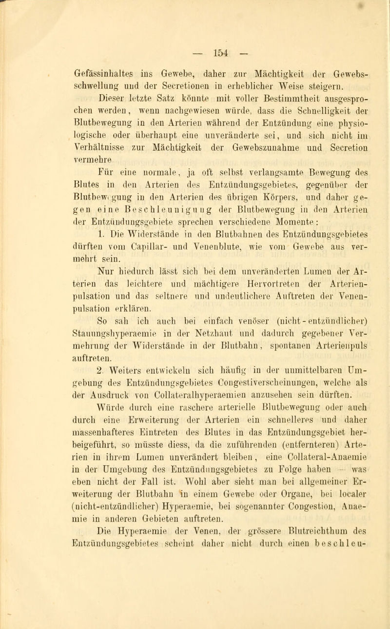 Gefässinhaltes ins Gewebe, daher zur Mächtigkeit der Gewebs- schwellung uud der Secretionen in erheblicher Weise steigern. Dieser letzte Satz könnte mit voller Bestimmtheit ausgespro- chen werden, wenn nachgewiesen würde, dass die Schnelligkeit der Blutbewegung in den Arterien während der Entzündung eine physio- logische oder überhaupt eine unveränderte sei, und sich nicht im Verhältnisse zur Mächtigkeit der Gewebszuuahme und Secretion vermehre Für eine normale, ja oft selbst verlangsamte Bewegung des Blutes in den Arterien des Entzündungsgebietes, gegenüber der Blutbewt gung in den Arterien des übrigen Körpers, und daher ge- gen eine Beschleunigung der Blutbewegung in den Arterien der Entzündungsgebiete sprechen verschiedene Momente: 1. Die Widerstände in den Blutbahnen des Entzündungsgebietes dürften vom Capillar- und Veuenblute, wie vom Gewebe aus ver- mehrt sein. Nur hiedurch lässt sich bei dem unveränderten Lumen der Ar- terien das leichtere und mächtigere Hervortreten der Arterien- pulsation und das seltnere und undeutlichere Auftreten der Venen- pulsation erklären. So sah ich auch bei einfach venöser (nicht-entzündlicher) Stauungshyperaemie in der Netzhaut und dadurch gegebener Ver- mehrung der Widerstände in der Blutbahn, spontanen Arterienpuls auftreten. 2. Weiters entwickeln sich häufig in der unmittelbaren Um- gebung des Entzündungsgebietes Congestiverscheinungen, welche als der Ausdruck von Collateralhyperaemien anzusehen sein dürften. Würde durch eine raschere arterielle Blutbewegung oder auch durch eine Erweiterung der Arterien ein schnelleres und daher massenhafteres Eintreten des Blutes in das Entzündungsgebiet her- beigeführt, so müsste diess, da die zuführenden (entfernteren) Arte- rien in ihrem Lumen unverändert bleiben, eine Collateral-Anaemie in der Umgebung des Entzündungsgebietes zu Folge haben was eben nicht der Fall ist. Wohl aber sieht man bei allgemeiner Er- weiterung der Blutbahn in einem Gewebe oder Organe, bei localer (nicht-entzündlicher) Hyperaemie, bei sogenannter Congestion, Anae- mie in anderen Gebieten auftreten. Die Hyperaemie der Venen, der grössere Blutreichthum des Entzündungsgebietes scheint daher uichl durch einen beschleu-