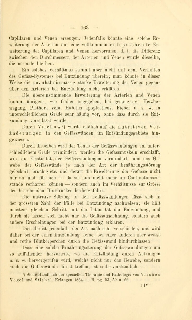 Capillareu und Venen erzeugen. Jedenfalls könnte eine solche Er- weiterung der Arterien nur eine vollkommen entsprechende Er- weiterung der Capillareu und Venen hervorrufen, d. i. die Differenz zwischen den Durchmessern der Arterien und Venen würde dieselbe, die normale bleiben. Ein solches Verhältniss stimmt aber nicht mit dem Verhalten des Gefäss-Systemes bei Entzündung überein; man könnte in dieser Weise die unverhältnissmässig starke Erweiterung der Venen gegen- über den Arterien bei Entzündung nicht erklären. Die übereinstimmende Erweiterung der Arterien und Venen kommt übrigens, wie früher angegeben, bei gesteigerter Herzbe- wegung, Plethora vera, Habitus apoplecticus, Fieber u. s. w. in unterschiedlichem Grade sehr häufig vor, ohne dass durch sie Ent- zündung veranlasst würde. Durch Virenow1) wurde endlich auf die nutritiven Ver- änderungen in den Gefässwänden im Entzündungsgebiete hin- gewiesen. Durch dieselben wird der Tonus der Gefässwandungen im unter- schiedlichem Grade vermindert, werden die Gefässmuskeln erschlafft, wird die Elasticität der Gefässwandungen vermindert, und das Ge- webe der Gefässwände je nach der Art der Ernährungsstöruug gelockert, brüchig etc. und derart die Erweiterung der Gefässe nicht nur an und für sich — da sie nun nicht mehr im Contractionszu- stande verharren können — sondern auch im Verhältnisse zur Grösse des bestehenden Blutdruckes herbeigeführt. Die nutritive Störung in den Gefässwandungen lässt sich in der grösseren Zahl der Fälle bei Entzündung nachweisen; sie hält meistens gleichen Schritt mit der Intensität der Entzündung, und durch sie lassen sich nicht nur die Gefässausdehuung, sondern auch andere Erscheinungen bei der Entzündung erklären. Dieselbe ist jedenfalls der Art nach sehr verschieden, und wird daher bei der einen Entzündung keine, bei einer anderen aber weisse und rothe Blutkörperchen durch die Gefässwand hindurchlassen. Dass eine solche Ernährungsstörung der Gefässwandungen um so auffallender hervortritt, wo die Entzündung durch Aetzungen u. s. w. hervorgerufen wird, welche nicht nur das Gewebe, sondern auch die Gefässwände direct treffen, ist selbstverständlich. — ') Siehe Handbuch der speciellen Therapie und Pathologie von Virchow Vogel und Stieb el. Erlangen 1854. 1. B. pg. 53, 59 u. 66. 11*