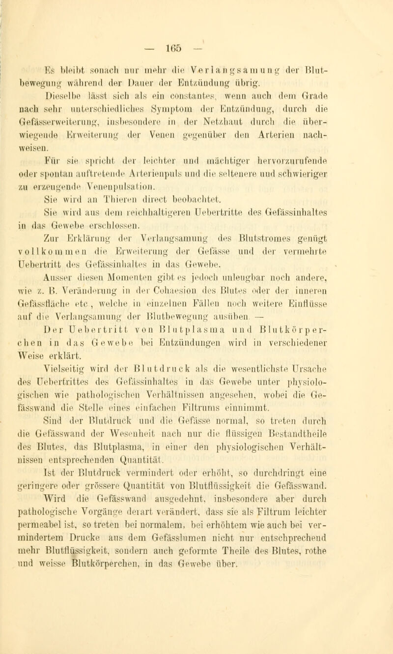 Es bleibt sonach nur mähr die Verlangsam iing der lilut- bewegung während dar Dauer der Entzündung übrig. Dieselbe lässt sich als <'in consfcantes, wenn auch dem Grade nach sehr unterschiedliches Symptom der Entzündung, durch die G-afässerweiterung, insbesondere in der Netzhaut durch die über- legende Erweiterung der Venen gegenüber den Arterien nach- weisen. Für sin spricht der leichter und mächtiger hervorzurufende oder spontan auftretende Arterienpuls und die seltenere und schwieriger zu erzeugende Venenpulsation. Sie wird an Thieren direct beobachtet. Sie wird aus dem reichhaltigeren (Jebertritte des Gefässinhaltes in das Gewebe erschlossen. Zur Erklärung der Verlangsamung des Blutstromes genügt vollkommen die Erweiterung der Gelasse und der vermehrte Uebertritt des Gefässinhaltes in das Gewebe. Ausser diesen Momenten gibt es jedoch unleugbar noch andere, wie z. B. Veränderung in der Cohaesion des Blutes oder der inneren Gefässfläche etc , welche in einzelnen Fällen noch weitere Einflüsse auf die Verlangsamung der Blutbewegung ausüben. — Der Uebertritt von Blutplasma und Blutkörper- chen in das Gewebe bei Entzündungen wird in verschiedener Weise erklärt. Vielseitig wird der Blutdruck als die wesentlichste Ursache des Uebertrittes dvs Gefässinhaltes in das Gewebe unter physiolo- gischen wie pathologischen Verhältnissen angesehen, wobei die Ge- fässwand die Stelle eines einfachen Filtrums einnimmt. Sind der Blutdruck und die Gefässe normal, so treten durch die Gefässwand ^\^v Wesenheit nach nur die flüssigen Bestandteile des Blutes, das Blutplasma, in einer den physiologischen Verhält- nissen entsprechenden Quantität. Ist der Blutdruck vermindert oder erhöht, so durchdringt eine geringere oder grössere Quantität von Blutflüssigkeit die Gefässwand. Wird die Gefässwand ausgedehnt, insbesondere aber durch pathologische Vorgänge derart verändert, dass sie als Filtrum leichter permeabel ist, so treten bei normalem, bei erhöhtem wie auch bei ver- mindertem Drucke aus dem Gefässlumen nicht nur entschprecheud mehr Blutflüssigkeit, sondern auch geformte Theile des Blutes, rothe und weisse Blutkörperchen, in das Gewebe über.