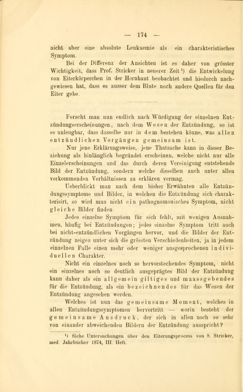 nicht aber eine absolute Leukaemie als ein charakteristisches Symptom. Bei der Differenz der Ansichten ist es daher von grösster Wichtigkeit, dass Prof. Stricker in neuerer Zeita) die Entwickelung von Eiterkörperchen in der Hornhaut beobachtet und hiedurch nach- gewiesen hat, dass es ausser dem Blute noch andere Quellen für den Eiter gebe. Forscht man nun endlich nach Würdigung der einzelnen Ent- zündungserscheinungen, nach dem Wesen der Entzündung, so ist es unleugbar, dass dasselbe nur in dem bestehen könne, was allen entzündlichen Vorgängen gemeinsam ist. Nur jene Erklärungsweise, jene Thatsache kann in dieser Be- ziehung als hinlänglich begründet erscheinen, welche nicht nur alle Einzelerscheinungen und das durch dereu Vereinigung entstehende Bild der Entzündung, sondern welche dieselben auch unter allen vorkommenden Verhältnissen zu erklären vermag. Ueberblickt man nach dem bisher Erwähnten alle Entzün- dungssymptome und Bilder, in welchen die Entzündung sich charak- terisirt, so wird man nicht ein pathognomouisches Symptom, nicht gleiche Bilder finden. Jedes einzelne Symptom für sich fehlt, mit wenigen Ausnah- men, häufig bei Entzündungen; jedes einzelne Symptom tritt auch bei nicht-entzündlichen Vorgängen hervor, und die Bilder der Ent- zündung zeigen unter sich die grössten Verschiedenheiten, ja in jedem einzelnen Falle einen mehr oder weniger ausgesprochenen indivi- duellen Charakter. Nicht ein einzelnes noch so hervorstechendes Symptom, nicht ein einzelnes noch so deutlich ausgeprägtes Bild der Entzündung kann daher als ein allgemein gilt ige s und maassgebendes für die Entzündung, als ein bezeichnendes für das Wesen der Entzündung angesehen werden. Welches ist nun das gemeinsame Moment, welches in allen Entzündungssymptomen hervortritt — worin besteht der gemeinsame Ausdruck, der sich in allen noch so sehr von einander abweichenden Bildern der Entzündung ausspricht? 1) Siebe Untersuchungen über den Eiterungsprncess von S. Stricker, med. Jahrbücher 1874, III. Heft.