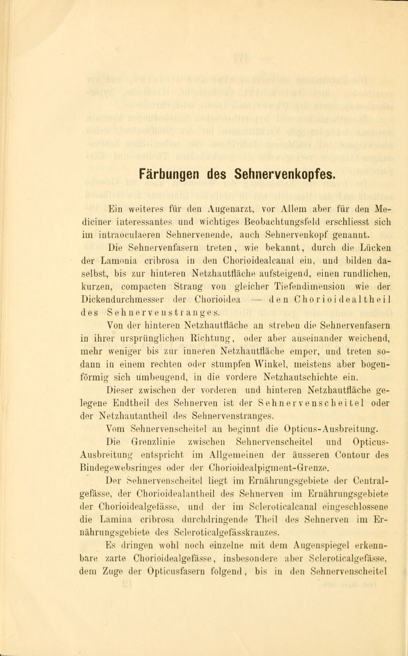 Färbungen des Sehnervenkopfes. Ein weiteres für den Augenarzt, vor Allem aber für den Me- diciner interessantes und wichtiges Beobachtungsfeld erschliesst sich im intraoculaeren Sehnervenende, auch Sehnervenkopf genannt. Die Sehnervenfasern treten, wie bekannt, durch die Lücken der Lamonia cribrosa in den Chorioidealcanal ein, und bilden da- selbst, bis zur hinteren Netzhautfläche aufsteigend, einen rundlichen, kurzen, compacten Strang von gleicher Tiefendimension wie der Dickendurchmesser der Chorioidea — den Chorioidealtheil des S e h n e r v e n s t r a n g e s. Von der hinteren Netzhautfläche an streben die Sehnervenfasern in ihrer ursprünglichen Richtung, oder aber auseinander weichend, mehr weniger bis zur inneren Netzhautfläche empor, und treten so- dann in einem rechten oder stumpfen Winkel, meistens aber bogen- förmig sich ümbeugend, in die vordere Netzhautschichte ein. Dieser zwischen der vorderen und hinteren Netzhautfläche ge- legene Endtheil des Sehnerven ist der Sehnervenscheitel oder der Netzhautantheil des Sehuervenstranges. Vom Sehnervenscheitel an beginnt die Opticus-Ausbreitung. Die Grenzlinie zwischen Sehnervenscheitel und Opticus- Ausbreitung entspricht im Allgemeinen der äusseren Contour des Bindegewebsringes oder der Chorioidealpignient-Grenze. Der Sehnervenscheitel liegt im Ernährungsgebiete der Üentral- gefässe, der Chorioidealantheil des Sehnerven im Ernährungsgebiete der Chorioidealgefässe, und der im Scleroticalcanal eingeschlossene die Lamina cribrosa durchdringende Theü des Sehnerven im Er- nährungsgebiete des Scleroticalgefässkranzes. Es dringen wohl noch einzelne mit dem Augenspiegel erkenn- bare zarte Chorioidealgefässe, insbesondere aber Scleroticalgefässe, dem Zuge der Opticusfasern folgend , bis in den Sehnervenscheitel