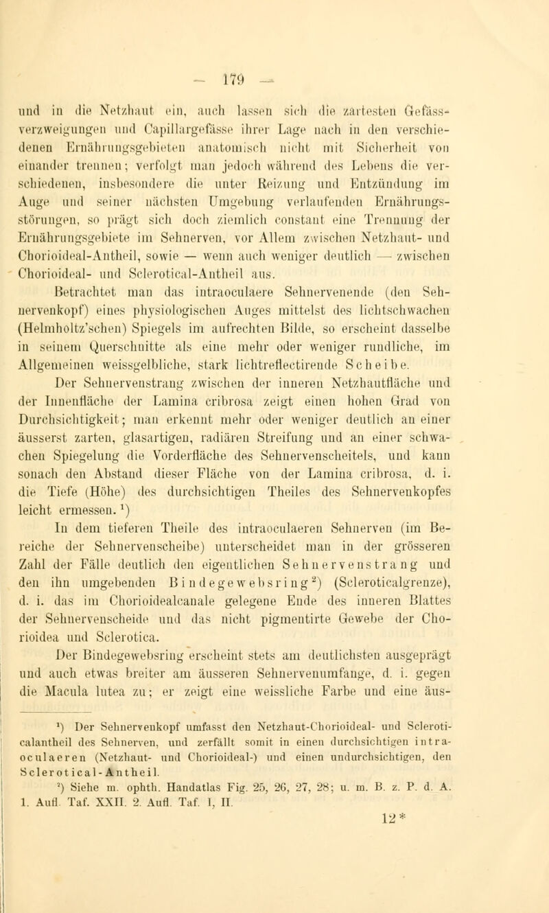 und in die Netzhaut ein, auch lassen sich die zartesten Gefäss* Verzweigungen und Capillärgefässe ihrer Lage nach in den verschie- denen Ernährungsgebieten anatomisch nicht mit Sicherheit von einander trennen; verfolgt man jedoch während des Lebens die ver- schiedenen, Insbesondere die unter Reizung und Entzündung im Auge und seiner nächsten Umgebung verlaufenden Ernährungs- störungen, s<> prägt sich docli ziemlich eonstant eine Trennung der Ernährungsgebiete im Sehnerven, vor Allem zwischen Netzhaut- und Chorioideal-Antheil, sowie — wenn auch weniger deutlich — zwischen Chorioideal- und Sclerotical-Autheil aus. Betrachtet man das intraoculaere Sehnervenende (deu Seh- nervenkopf) eines physiologischen Auges mittelst des lichtschwachen (Helmholtz'schen) Spiegels im aufrechten Bilde, so erscheint dasselbe in seinem Querschnitte als eine mehr oder weniger rundliche, im Allgemeinen weissgelbliche, stark lichtreflectirende Scheibe. Der Sehnervenstrang zwischen der inneren Netzhautfläche und der Innenfläche der Lamina cribrosa zeigt einen hohen Grad von Durchsichtigkeit; man erkennt mehr oder weniger deutlich an einer äusserst zarten, glasartigen, radiären Streifung und an einer schwa- chen Spiegelung die Vorderfläche des Sehnervenscheitels, und kann sonach den Abstand dieser Fläche von der Lamina cribrosa, d. i. die Tiefe (Höhe) des durchsichtigen Theiles des Sehnervenkopfes leicht ermessen.*) Iu dem tieferen Theile des intraoculaeren Sehnerven (im Be- reiche der Sehnervenscheibe) unterscheidet mau in der grösseren Zahl der Fälle deutlich den eigentlichen Sehn ervens tra ng und den ihn umgebenden B i ndege websri ng2) (Scleroticalgrenze), d. i. das im Chorioidealcanale gelegene Eude des inneren Blattes der Sehnervenscheide und das nicht pigmentirte Gewebe der Cho- rioidea und Sclerotica. Der Bindegewebsring erscheint stets am deutlichsten ausgeprägt uud auch etwas breiter am äusseren Sehnervenumfange, d. i. gegen die Macula lutea zu; er zeigt eine weissliche Farbe und eine äus- J) Der Sehnerveukopf umfasst den Netzhaut-Chorioideal- und Scleroti- calantheil des Sehnerven, und zerfällt somit in einen durchsichtigen intra- oculaeren (Netzhaut- und Chorioideal-) und einen undurchsichtigen, den Sclerotical-Antheil. ') Siehe m. ophth. Handatlas Fig. 25, 26, 27, 28; u. m. B. z. P. d. A. 1. Aufl. Tat. XXII. 2. Aufl. Taf. 1, II. 12*