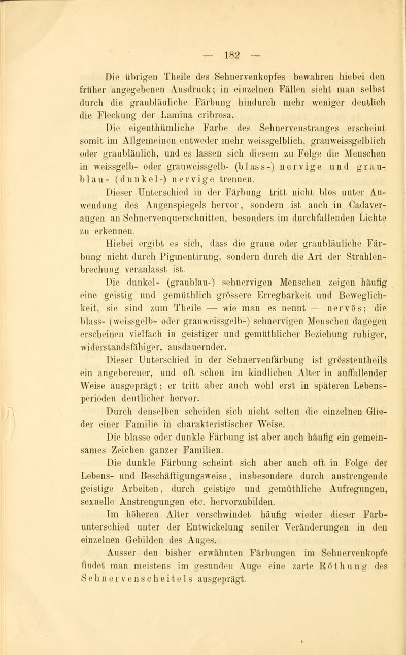 Die übrigen Theile des Sehnervenkopfes bewahren hiebei den früher angegebenen Ausdruck; in einzelnen Fällen sieht man selbst durch die graubläuliche Färbung hindurch mehr weniger deutlich die Fleckung der Lamina cribrosa. Die eigentümliche Farbe des Sehnervenstranges erscheint somit im Allgemeinen entweder mehr weissgelblich, grauweissgelblich oder graubläulich, und es lassen sich diesem zu Folge die Menschen in weissgelb- oder grauweissgelb- (blassr) nervige und grau- blau- (dunkel-) nervige trennen. Dieser Unterschied in der Färbung tritt nicht blos unter An- wendung des Augenspiegels hervor, sondern ist auch in Cadaver- augen an Seimervenquerschnitten, besonders im durchfallenden Lichte zu erkennen. Hiebei ergibt es sich, dass die graue oder graubläuliche Fär- bung nicht durch Pigmentirung, sondern durch die Art der Strahlen- brechung veranlasst ist. Die dunkel- (graublau-) sehnervigen Menschen zeigen häufig eine geistig und gemüthlich grössere Erregbarkeit und Beweglich- keit, sie sind zum Theile — wie man es nennt — nervös; die blass- (weissgelb- oder grauweissgelb-) sehnervigen Menschen dagegen erscheinen vielfach in geistiger und gemüthlicher Beziehung ruhiger, widerstandsfähiger, ausdauernder. Dieser Unterschied in der Sehnervenfärbung ist grösstentheils ein angeborener, und oft schon im kindlichen Alter in auffallender Weise ausgeprägt; er tritt aber auch wohl erst in späteren Lebens- perioden deutlicher hervor. Durch denselben scheiden sich nicht selten die einzelnen Glie- der einer Familie in charakteristischer Weise. Die blasse oder dunkle Färbung ist aber auch häufig ein gemein- sames Zeichen ganzer Familien. Die dunkle Färbung scheint sich aber auch oft in Folge der Lebens- und Beschäftigungsweise, insbesondere durch anstrengende geistige Arbeiten, durch geistige und gemüthliche Aufregungen, sexuelle Anstrengungen etc. hervorzubilden. Im höheren Alter verschwindet häufig wieder dieser Farb- unterschied unter der Entwickelung seniler Veränderungen in den einzelnen Gebilden des Auges. Ausser den bisher erwähnten Färbungen im Sehnervenkopfe findet man meistens im gesunden Auge eine zarte Röthung des Sehnervenscheitels ausgeprägt.