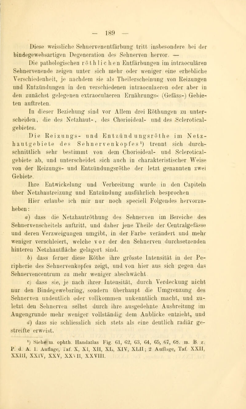 Diese weissliche Sehnervenentfärbung tritt insbesondere bei der bindegewebsartigen Degeneration des Sebnerven hervor. — Die pathologischen r ö t h 1 i c h e n Entfärbungen im intraoculären Sehnervenende zeigen unter sich mehr oder weniger eine, erhebliche Verschiedenheit, je nachdem sie als Theilerscheinnng von Reizungen und Entzündungen in den verschiedenen intraoculaeren oder aber in den zunächst gelegenen extraoculaeren Ernährung^ (Gefäss-) Gebie- ten auftreten. In dieser Beziehung sind vor Allem drei Röthungeu zu unter- scheiden, die des Netzhaut-, des Chorioideal- und des Sclerotical- gebietes. Die Reizungs- und Entzünd ungsröthe im Netz- haut gebiete des Sehnervenkopfes1) trennt sich durch- schnittlich sehr bestimmt von dem Chorioideal- und Sclerotical- gebiete ab, und unterscheidet sich auch in charakteristischer Weise von der Reizungs- und Entzündungsröthe der letzt genannten zwei Gebiete. Ihre Entwickelung und Verbreitung wurde in den Capiteln über Netzhautreizung und Entzündung ausführlich besprochen Hier erlaube ich mir nur noch speciell Folgendes hervorzu- heben : o) dass die Netzhautröthung des Sehnerven im Bereiche des Sehnervenscheitels auftritt, und daher jene Theile der Centralgefässe und deren Verzweigungen umgibt, in der Farbe verändert und mehr weniger verschleiert, welche vor der den Sehnerven durchsetzenden hinteren Netzhautfläche gelagert sind. b) dass ferner diese Röthe ihre grösste Intensität in der Pe- ripherie des Sehnervenkopfes zeigt, und von hier aus sich gegen das Sehuervencentrum zu mehr weniger abschwächt. c) dass sie, je nach ihrer Iutensität, durch Verdeckung nicht nur den Bindegewebsring, sondern überhaupt die Umgrenzung des Sehnerven undeutlich oder vollkommen unkenntlich macht, und zu- letzt den Sehnerven selbst durch ihre ausgedehnte Ausbreitung im Augengrunde mehr weniger vollständig dem Anblicke entzieht, und </) dass sie schliesslich sich stets als eine deutlich radiär ge- streifte erweist. l) Siehe m. ophth. Handatlas Fig. 61, 62, 63, 64, 65, 67, 68. m. B. z. P. d. A. 1. Auflage, iaf. X, XI, XII, XL, XIV, XLII; 2 Auflage, Taf. XXII, XXIII, XXIV, XXV, XX\II, XXVIII.