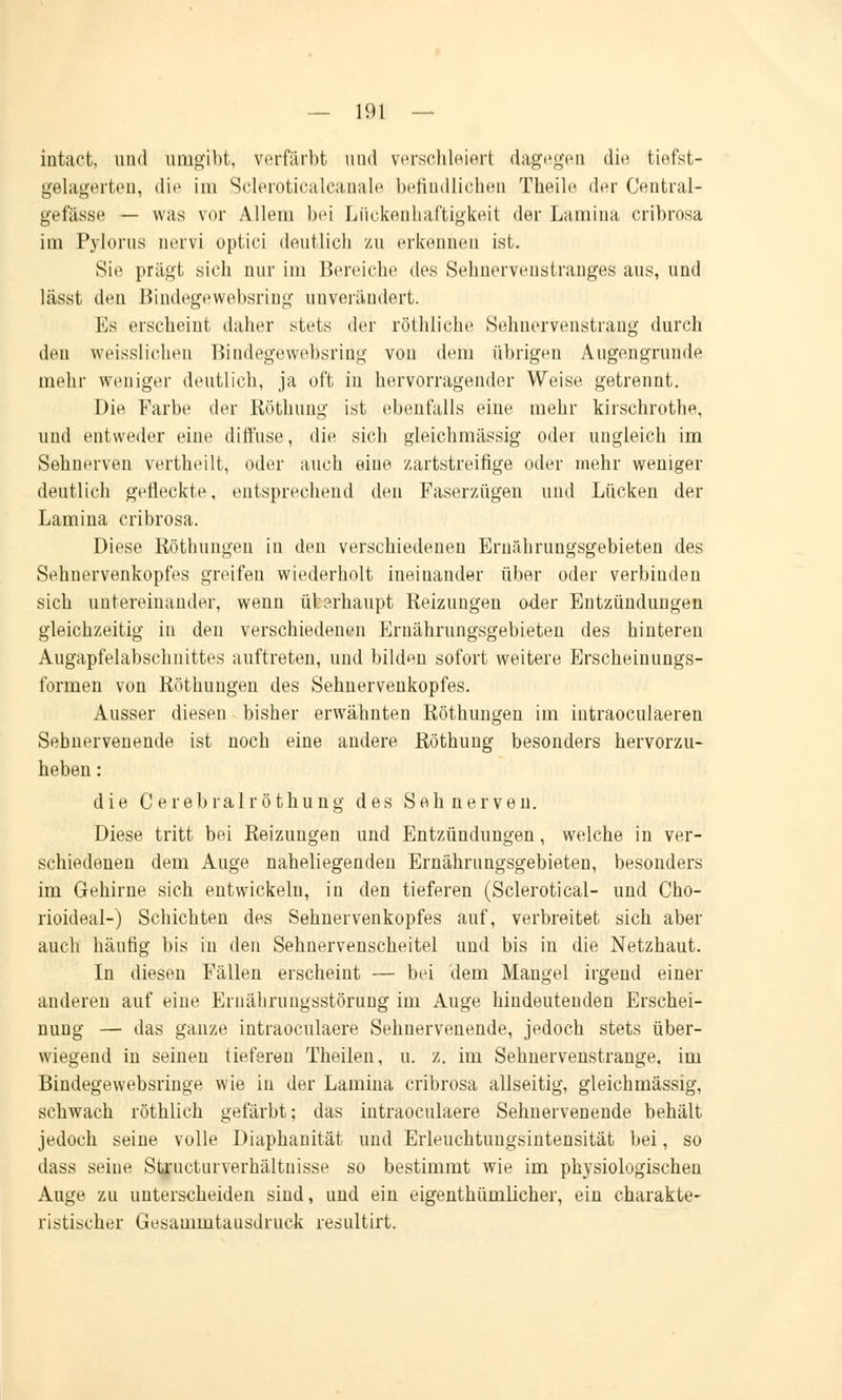 intact, und umgibt, verfärbt und verschleiert dagegen die tiefst- gelagerten, die im Scleroticalcanale befindlichen Theile der Central- gefässe — was vor Allein bei Lückenhaftigkeit der Lamina cribrosa im Pylorus nervi optici deutlich zu erkennen ist. Sie prägt sich nur im Bereiche des Sehnervenstranges aus, und lässt den Bindegewebsring unverändert. Es erscheint daher stets der röthliche Sehnervenstrang durch den weisslichen Bindegewebsring von dem übrigen Augengrunde mehr weniger deutlich, ja oft in hervorragender Weise getrennt. Die Farbe der Röthung ist ebenfalls eine mehr kirschrothe, und entweder eine diffuse, die sich gleichmässig oder ungleich im Sehnerven vertheilt, oder auch eine zartstreifige oder mehr weniger deutlich gefleckte, entsprechend den Faserzügen und Lücken der Lamina cribrosa. Diese Röthungeu in den verschiedenen Ernährungsgebieten des Sehnervenkopfes greifen wiederholt ineinander über oder verbinden sich untereinander, wenn überhaupt Reizungen oder Entzündungen gleichzeitig in den verschiedenen Ernährungsgebieten des hinteren Augapfelabschnittes auftreten, und bilden sofort weitere Erscheinungs- formen von Röthungeu des Sehnervenkopfes. Ausser diesen bisher erwähnten Röthungen im intraoculaeren Sebnervenende ist noch eine andere Röthung besonders hervorzu- heben : die Cerebral röthung des Sehnerven. Diese tritt bei Reizungen und Entzündungen, welche in ver- schiedenen dem Auge naheliegenden Ernährungsgebieten, besonders im Gehirne sich entwickeln, in den tieferen (Sclerotical- und Cho- rioideal-) Schichten des Sehnervenkopfes auf, verbreitet sich aber auch häufig bis in den Sehnervenscheitel und bis in die Netzhaut. In diesen Fällen erscheint — bei dem Maugel irgend einer anderen auf eine Ernährungsstörung im Auge hindeutenden Erschei- nung — das ganze intraoculaere Sebnervenende, jedoch stets über- wiegend in seinen tieferen Theilen, u. z. im Sehnervenstrange, im Bindegewebsringe wie in der Lamina cribrosa allseitig, gleichmässig, schwach röthlich gefärbt; das intraoculaere Sehnervenende behält jedoch seine volle Diaphanität und Eiieuchtuugsintensität bei, so dass seine Structurverhältnisse so bestimmt wie im physiologischen Auge zu unterscheiden sind, und ein eigentümlicher, ein charakte- ristischer Gesammtausdruck resultirt.
