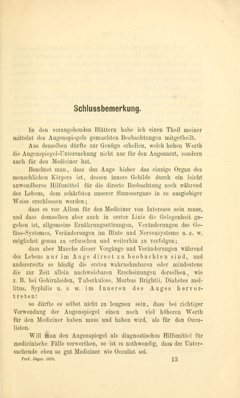 Schiussbemerkung. In den vorangehenden Blättern habe ich einen Theil meiner mittelst des Augenspiegels gemachten Beobachtungen mitgetheilt. Aus denselben dürfte zur Genüge erhellen, welch hohen Werth die Augenspiegel-Untersuchung nicht nur für den Augenarzt, sondern auch für den Medianer hat. Beachtet man, dass das Auge bisher das einzige Organ des menschlichen Körpers ist, dessen innere Gebilde durch ein leicht anwendberes Hilfsmittel für die directe Beobachtung noch während des Lebens, dem schärfsten unserer Sinnesorgane in so ausgiebiger Weise erschlossen werden; dass es vor Allem für den Mediciner von Interesse sein muss, und dass demselben aber auch in erster Linie die Gelegenheit ge- geben ist, allgemeine Ernährungsstörungen, Veränderungen des Ge- fäss-Systemes, Veränderungen im Blute und Nervensysteme u. s. w. möglichst genau zu erforschen und weiterhin zu verfolgen; dass aber Manche dieser Vorgänge und Veränderungen während des Lebens nur im Auge direct zu beobachten sind, und andererseits so häufig die ersten wahrnehmbaren oder mindestens die zur Zeit allein nachweisbaren Erscheinungen derselben, wie z. B. bei Gehirnleiden, Tuberkulose, Morbus Brightii, Diabetes mel- litus, Syphilis u. s. w. im Inneren des Auges hervor- treten: so dürfte es selbst nicht zu leugnen sein, dass bei richtiger Verwendung der Augenspiegel einen noch viel höheren Werth für den Mediciner haben muss und haben wird, als für den Oku- listen. Will man den Augenspiegel als diagnostisches Hilfsmittel für medicinische Fälle verwerthen, so ist es nothwendig, dass der Unter- suchende eben so gut Mediciner wie Occulist sei. Prof. Jäger. 1876. 13