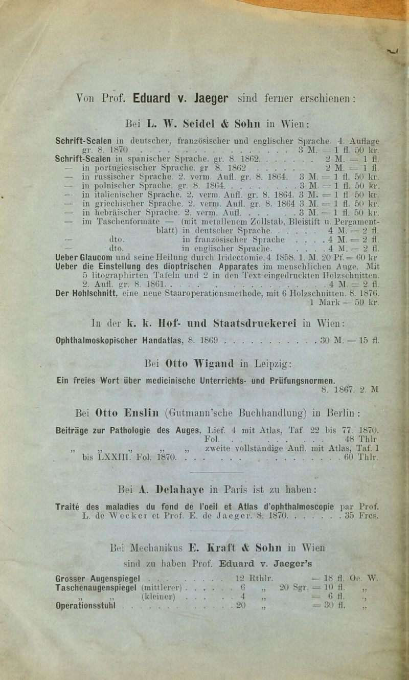 *w< Von Prof. Eduard V. Jaeger sind ferner erschienen: Bei L. W. Seidel & Sohn in Wien; Schrift-Scalen in deutscher, französischer und englischer Sprache. 4. Auflage gr. 8. 1870 3 M. =- - 1 fl. 50 kr. Schrift-Scalen in spanischer Sprache, gr. 8. 1862 2 M. =' 1 fl. — in portugiesischer Sprache, gr 8. 1862 2 M. = 1 fl. — in russischer Sprache. 2. venu Aufl. gr. 8. 1864. 3 M. = 1 fl. 50 kr. — in polnischer Sprache, gr. 8. 1864 . . . 3 M. = 1 fl. 50 kr. — in italienischer Sprache 2, venu. Aufl. gr. 8. 1864. 3 M. = 1 fl. 50 kr, — in griechischer Sprache. 2. venu. Aufl. gr. 8. 1864 3 M. = 1 fl. 50 kr. — in hebräischer Sprache. 2. verm. Auf! 3 M. =-- i fl. 50 kr. — im Taschenformate — (mit metallenem Zollstab, Bleistift u. Pergament- blatt) in deutscher Sprache 4 M. — 2 fl. — dto. in französischer Sprache . . . . 4 M. = 2 fl. — dto. in englischer Sprache. . . . , 4 M. = 2 fl. UeberGlaucom und seine Heilung durch Iridectomie.4.1858. 1. M. 20 Pf. = 60 kr lieber die Einstellung des dioptrischen Apparates im menschlichen Auge. Mit 5 litographirten Tafeln und 2 in den Text eingedruckten Holzschnitten. 2. Aufl. gr: 8. 1861 4 M. = 2 fl. Der Hohlschnitt, eine neue Staaroperationsmethode, mit 6 Holzschnitten. 8. 1876. 1 Mark = 5D kr. In der k. k. Hof- und Staatsdmekerei in Wien: Ophthalmoskopischer Handatlas, 8. 1869 30 M. = 15 fl. Bei Otto Wigand in Leipzig: Ein freies Wort über medicinische Unterrichts- und Prüfungsnormen. 8. 1867. 2. M Bei Otto Enslin (Gutmann'sche Buchhandlung) in Berlin : Beiträge zur Pathologie des Auges, Lief. 1 mit Atlas, Taf 22 bis 77. 1870. Fol 48 Thlr „ „ ., ,, „ zweite vollständige Aufl. mit Atlas, Taf. I bis LXXIII. Fol. 1870 60 Thlr. Bei A. Delallaye in Paris ist zu haben: Traite des maladies du fond de l'oeil et Atlas d'ophthalmoscopie par Prof L. de Wecker et Prof. E. de Jaeger. & 1870 35 Frcs. Bei MeGhanikus E. Kraft *V Solin in Wien sind zu haben Prof. Eduard v. Jaeger's Grosser Augenspiegel 12 Rthlr. 18 fl Oe. W, Taschenaugenspiegel (mittlerer) 6 ., 20 Sgr. = 10 fl. (kleiner) I .. 6 ll. Operationsstuhl 20 .. 30 fl.