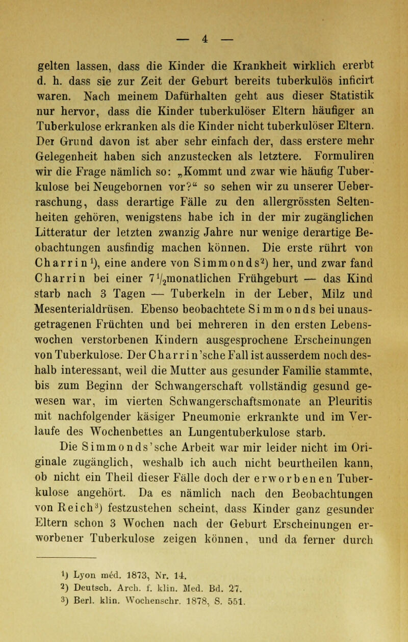 gelten lassen, dass die Kinder die Krankheit wirklich ererbt d. h. dass sie zur Zeit der Geburt bereits tuberkulös inficirt waren. Nach meinem Dafürhalten geht aus dieser Statistik nur hervor, dass die Kinder tuberkulöser Eltern häufiger an Tuberkulose erkranken als die Kinder nicht tuberkulöser Eltern. Dei Grund davon ist aber sehr einfach der, dass erstere mehr Gelegenheit haben sich anzustecken als letztere. Formuliren wir die Frage nämlich so: „Kommt und zwar wie häufig Tuber- kulose bei Neugebornen vor? so sehen wir zu unserer Ueber- raschung, dass derartige Fälle zu den allergrössten Selten- heiten gehören, wenigstens habe ich in der mir zugänglichen Litteratur der letzten zwanzig Jahre nur wenige derartige Be- obachtungen ausfindig machen können. Die erste rührt von Charrin1), eine andere von Simmonds'^) her, und zwar fand Charrin bei einer 7'/.^monatlichen Frühgeburt — das Kind starb nach 3 Tagen — Tuberkeln in der Leber, Milz und Mesenterialdrüsen. Ebenso beobachtete Simmonds beiunaus- getragenen Früchten und bei mehreren in den ersten Lebens- wochen verstorbenen Kindern ausgesprochene Erscheinungen von Tuberkulose. Der Charrin'sche Fall ist ausserdem noch des- halb interessant, weil die Mutter aus gesunder Familie stammte, bis zum Beginn der Schwangerschaft vollständig gesund ge- wesen war, im vierten Schwangerschaftsmonate an Pleuritis mit nachfolgender käsiger Pneumonie erkrankte und im Ver- laufe des Wochenbettes an Lungentuberkulose starb. Die Simmonds'sehe Arbeit war mir leider nicht im Ori- ginale zugänglich, weshalb ich auch nicht beurtheilen kann, ob nicht ein Theil dieser Fälle doch der erworbenen Tuber- kulose angehört. Da es nämlich nach den Beobachtungen von ReichaJ festzustehen scheint, dass Kinder ganz gesunder Eltern schon 3 Wochen nach der Geburt Erscheinungen er- worbener Tuberkulose zeigen können, und da ferner durch 1) Lyon med. 1873, Nr. 14. 2) Deutsch. Arch. f. klin. Med. Bd. 27. 3) Berl. klin. Wochenschr. 1878, S. 551.