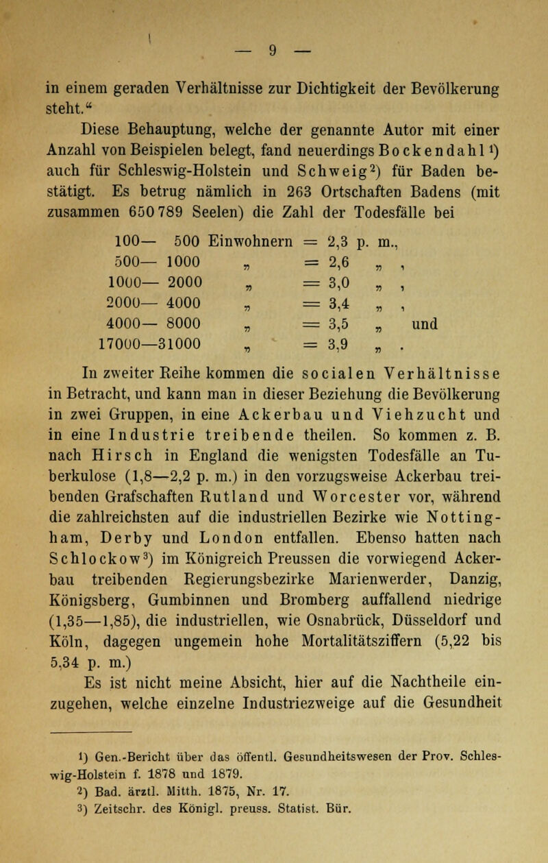 in einem geraden Verhältnisse zur Dichtigkeit der Bevölkerung steht. Diese Behauptung, welche der genannte Autor mit einer Anzahl von Beispielen belegt, fand neuerdings Bockendahll) auch für Schleswig-Holstein und Schweig2) für Baden be- stätigt. Es betrug nämlich in 263 Ortschaften Badens (mit zusammen 650 789 Seelen) die Zahl der Todesfälle bei 100— 500 Einwohnern = 2,3 p. m., 500— 1000 „ = 2,6 „ , 1000— 2000 „ = 3,0 „ , 2000— 4000 „ = 3,4 „ , 4000— 8000 „ = 3,5 „ und 17000—31000 „ = 3,9 „ . In zweiter Keihe kommen die socialen Verhältnisse in Betracht, und kann man in dieser Beziehung die Bevölkerung in zwei Gruppen, in eine Ackerbau und Viehzucht und in eine Industrie treibende theilen. So kommen z. B. nach Hirsch in England die wenigsten Todesfälle an Tu- berkulose (1,8—2,2 p. m.) in den vorzugsweise Ackerbau trei- benden Grafschaften Rutland und Worcester vor, während die zahlreichsten auf die industriellen Bezirke wie Notting- ham, Derby und London entfallen. Ebenso hatten nach Schlockow3) im Königreich Preussen die vorwiegend Acker- bau treibenden Regierungsbezirke Marienwerder, Danzig, Königsberg, Gumbinnen und Bromberg auffallend niedrige (1,35—1,85), die industriellen, wie Osnabrück, Düsseldorf und Köln, dagegen ungemein hohe Mortalitätsziffern (5,22 bis 5,34 p. m.) Es ist nicht meine Absicht, hier auf die Nachtheile ein- zugehen, welche einzelne Industriezweige auf die Gesundheit 1) Gen.-Berickt über das öffentl. Gesundheitswesen der Prov. Schles- wig-Holstein f. 1878 und 1879. 2) Bad. ärztl. Mitth. 1875, Nr. 17. 3) Zeitschr. des Königl. preuss. Statist. Bür.