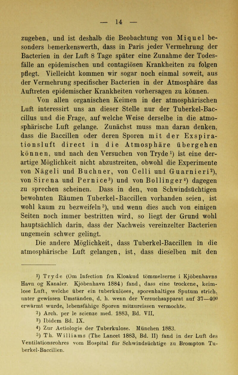zugeben, und ist deshalb die Beobachtung von Miquel be- sonders bemerkenswerth, dass in Paris jeder Vermehrung der Bacterien in der Luft 8 Tage später eine Zunahme der Todes- fälle an epidemischen und contagiösen Krankheiten zu folgen pflegt. Vielleicht kommen wir sogar noch einmal soweit, aus der Vermehrung specifischer Bacterien in der Atmosphäre das Auftreten epidemischer Krankheiten vorhersagen zu können. Vou allen organischen Keimen in der atmosphärischen Luft interessirt uns an dieser Stelle nur der Tuberkel-Bac- cillus und die Frage, auf welche Weise derselbe in die atmo- sphärische Luft gelange. Zunächst muss man daran denken, dass die Baccillen oder deren Sporen mit der Exspira- tionsluft direct in die Atmosphäre übergehen können, und nach den Versuchen von Tryde *) ist eine der- artige Möglichkeit nicht abzustreiten, obwohl die Experimente von Nägeli und Buchner, von Celli und Guarnieri2), von S i r e n a und P e r n i c e3) und von B o 11 i n g e r4) dagegen zu sprechen scheinen. Dass in den, von Schwindsüchtigen bewohnten Räumen Tuberkel-Baccillen vorhanden seien, ist wohl kaum zu bezweifeln5), und wenn dies auch von einigen Seiten noch immer bestritten wird, so liegt der Grund wohl hauptsächlich darin, dass der Nachweis vereinzelter Bacterien ungemein schwer gelingt. Die andere Möglichkeit, dass Tuberkel-Baccillen in die atmosphärische Luft gelangen, ist, dass dieselben mit den ') Tryde (Um Infection fra Kloakud tömmelserne i Kjöbenhavns Havn og Kanaler. Kjöbenhavn 1884) fand, dass eine trockene, keim- lose Luft, welche über ein tuberkulöses, sporenhaltiges Sputum strich, unter gewissen Umständen, d. h. wenn der Versuchsapparat auf 37—40U erwärmt wurde, lebensfähige Sporen mitzureissen vermochte. 2) Arch. per le scienze med. 1883, Bd. VII. 3) Ibidem Bd. IX. *) Zur Aetiologie der Tuberkulose. München 1883. 5) Th. Williams (The Lancet 1883, Bd. II) fand in der Luft des Ventilationsrohres vom Hospital für Schwindsüchtige zu Brompton Tu- berkel-Baccillen.