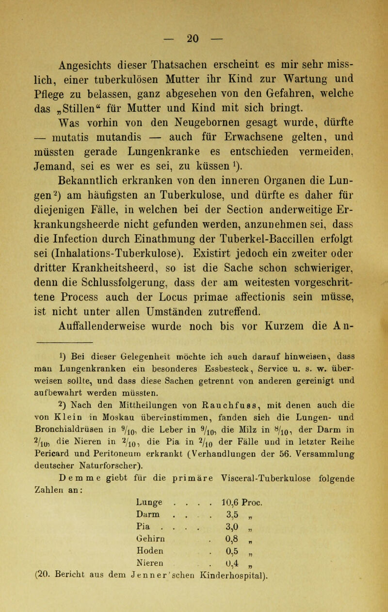 Angesichts dieser Thatsachen erscheint es mir sehr miss- lich, einer tuberkulösen Mutter ihr Kind zur Wartung und Pflege zu belassen, ganz abgesehen von den Gefahren, welche das „Stillen für Mutter und Kind mit sich bringt. Was vorhin von den Neugebornen gesagt wurde, dürfte — mutatis mutandis — auch für Erwachsene gelten, und müssten gerade Lungenkranke es entschieden vermeiden, Jemand, sei es wer es sei, zu küssen '). Bekanntlich erkranken von den inneren Organen die Lun- gen 2) am häufigsten an Tuberkulose, und dürfte es daher für diejenigen Fälle, in welchen bei der Section anderweitige Er- krankungsheerde nicht gefunden werden, anzunehmen sei, dass die Infection durch Einathmung der Tuberkel-Baccillen erfolgt sei (Inhalations-Tuberkulose). Existirt jedoch ein zweiter oder dritter Krankheitsheerd, so ist die Sache schon schwieriger, denn die Schlussfolgerung, dass der am weitesten vorgeschrit- tene Process auch der Locus primae affectionis sein müsse, ist nicht unter allen Umständen zutreffend. Auffallenderweise wurde noch bis vor Kurzem die An- ') Bei dieser Gelegenheit möchte ich auch darauf hinweisen, dass man Lungenkranken ein besonderes Essbesteck, Service u. s. w. über- weisen sollte, und dass diese Sachen getrennt von anderen gereinigt und aufbewahrt werden müssten. 2) Nach den Mittheilungen von Rauchfu88, mit denen auch die von Klein in Moskau übereinstimmen, fanden sich die Lungen- und Bronchialdrüaen in 9/10, die Leber in 9/10, die Milz in s/10, der Darm in 2/1(), die Nieren in ^/jq, die Pia in 2/j0 der Fälle und in letzter Reihe Pericard und Peritoneum erkrankt (Verhandlungen der 56. Versammlung deutscher Naturforscher). Demme giebt für die primäre Visceral-Tuberkulose folgende Zahlen an: Lunge . . . Darm . . Pia ... . Gehirn Hoden Nieren (20. Bericht aus dem Jenner'sehen Kinderhospital). 10,6 Proc. 3,5 r> 3,0 ); 0,8 n 0,5 n 0,4 n