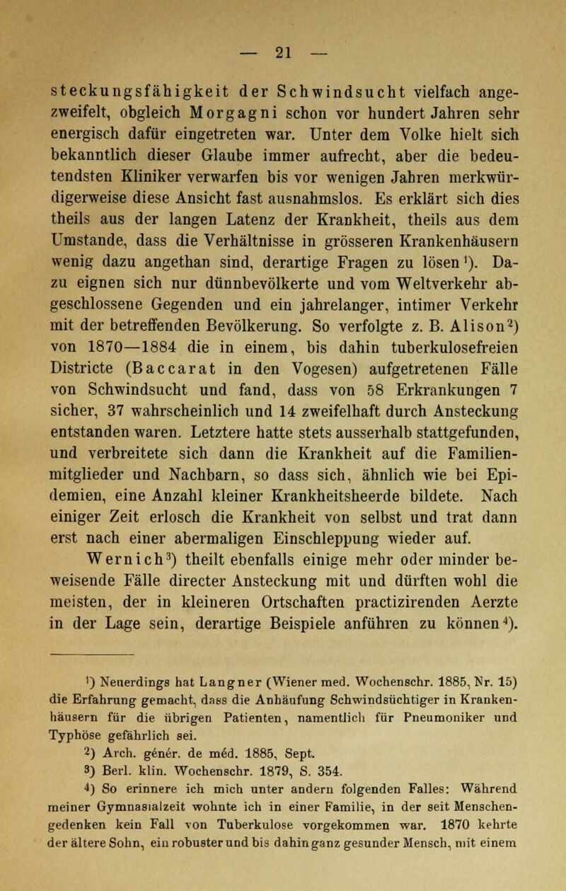 steckungsfähigkeit der Schwindsucht vielfach ange- zweifelt, obgleich Morgagni schon vor hundert Jahren sehr energisch dafür eingetreten war. Unter dem Volke hielt sich bekanntlich dieser Glaube immer aufrecht, aber die bedeu- tendsten Kliniker verwarfen bis vor wenigen Jahren merkwür- digerweise diese Ansicht fast ausnahmslos. Es erklärt sich dies theils aus der langen Latenz der Krankheit, theils aus dem Umstände, dass die Verhältnisse in grösseren Krankenhäusern wenig dazu angethan sind, derartige Fragen zu lösen1). Da- zu eignen sich nur dünnbevölkerte und vom Weltverkehr ab- geschlossene Gegenden und ein jahrelanger, intimer Verkehr mit der betreffenden Bevölkerung. So verfolgte z. B. Alison2) von 1870—1884 die in einem, bis dahin tuberkulosefreien Districte (Baccarat in den Vogesen) aufgetretenen Fälle von Schwindsucht und fand, dass von 58 Erkrankungen 7 sicher, 37 wahrscheinlich und 14 zweifelhaft durch Ansteckung entstanden waren. Letztere hatte stets ausserhalb stattgefunden, und verbreitete sich dann die Krankheit auf die Familien- mitglieder und Nachbarn, so dass sich, ähnlich wie bei Epi- demien, eine Anzahl kleiner Krankheitsheerde bildete. Nach einiger Zeit erlosch die Krankheit von selbst und trat dann erst nach einer abermaligen Einschleppung wieder auf. Wernich3) theilt ebenfalls einige mehr oder minder be- weisende Fälle directer Ansteckung mit und dürften wohl die meisten, der in kleineren Ortschaften practizirenden Aerzte in der Lage sein, derartige Beispiele anführen zu können4). 1) Neuerdings hat Langner (Wiener med. Wochenschr. 1885, Nr. 15) die Erfahrung gemacht, dass die Anhäufung Schwindsüchtiger in Kranken- häusern für die übrigen Patienten, namentlich für Pneumoniker und Typhöse gefährlich sei. 2) Arch. gener. de med. 1885, Sept. 3) Berl. klin. Wochenschr. 1879, S. 354. 4) So erinnere ich mich unter andern folgenden Falles: Während meiner Gymnasialzeit wohnte ich in einer Familie, in der seit Menschen- gedenken kein Fall von Tuberkulose vorgekommen war, 1870 kehrte der ältere Sohn, ein robuster und bis dahin ganz gesunder Mensch, mit einem