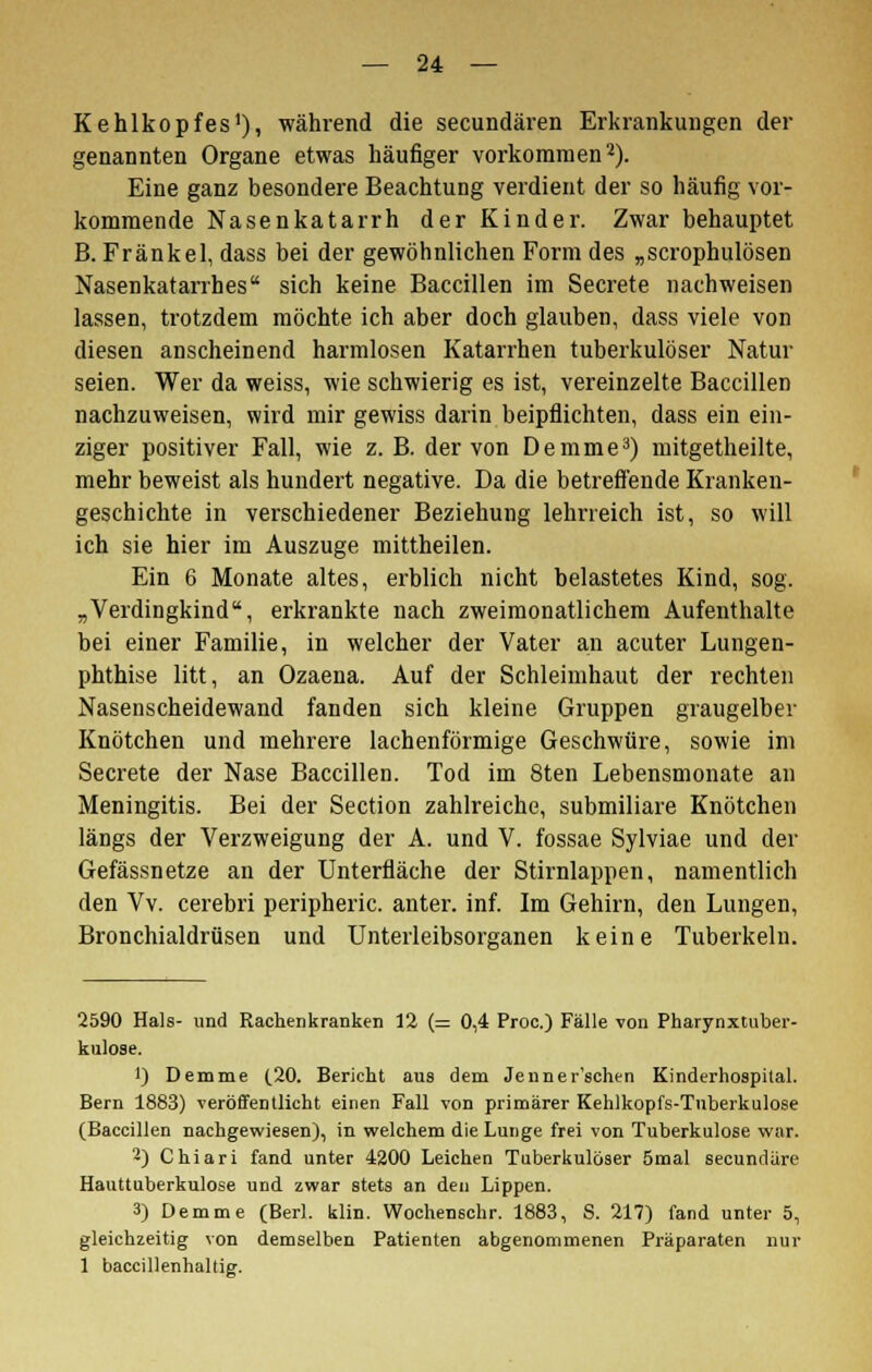 Kehlkopfes1), während die secundären Erkrankungen der genannten Organe etwas häufiger vorkommen2). Eine ganz besondere Beachtung verdient der so häufig vor- kommende Nasenkatarrh der Kinder. Zwar behauptet B. Fränkel, dass bei der gewöhnlichen Form des „scrophulösen Nasenkatarrhes sich keine Baccillen im Secrete nachweisen lassen, trotzdem möchte ich aber doch glauben, dass viele von diesen anscheinend harmlosen Katarrhen tuberkulöser Natur seien. Wer da weiss, wie schwierig es ist, vereinzelte Baccillen nachzuweisen, wird mir gewiss darin beipflichten, dass ein ein- ziger positiver Fall, wie z. B. der von Demme3) mitgetheilte, mehr beweist als hundert negative. Da die betreffende Kranken- geschichte in verschiedener Beziehung lehrreich ist, so will ich sie hier im Auszuge mittheilen. Ein 6 Monate altes, erblich nicht belastetes Kind, sog. „Verdingkind, erkrankte nach zweimonatlichem Aufenthalte bei einer Familie, in welcher der Vater an acuter Lungen- phthise litt, an Ozaena. Auf der Schleimhaut der rechten Nasenscheidewand fanden sich kleine Gruppen graugelber Knötchen und mehrere lachenförmige Geschwüre, sowie im Secrete der Nase Baccillen. Tod im 8ten Lebensmonate an Meningitis. Bei der Section zahlreiche, submiliare Knötchen längs der Verzweigung der A. und V. fossae Sylviae und der Gefässnetze an der Unterfläche der Stirnlappen, namentlich den Vv. cerebri peripheric. anter. inf. Im Gehirn, den Lungen, Bronchialdrüsen und Unterleibsorganen keine Tuberkeln. 2590 Hals- und Rachenkranken 12 (= 0,4 Proc.) Fälle von Pharynxtuber- kulose. 1) Demme (20. Bericht aus dem Jenner'schen Kinderhospital. Bern 1883) veröffentlicht einen Fall von primärer Kehlkopfs-Tuberkulose (Baccillen nachgewiesen), in welchem die Lunge frei von Tuberkulose war. 2) Chiari fand unter 4200 Leichen Tuberkulöser 5mal secundäre Hauttuberkulose und zwar stets an den Lippen. 3) Demme (Berl. klin. Wochenschr. 1883, S. 217) fand unter 5, gleichzeitig von demselben Patienten abgenommenen Präparaten nur 1 baccillenhallig.