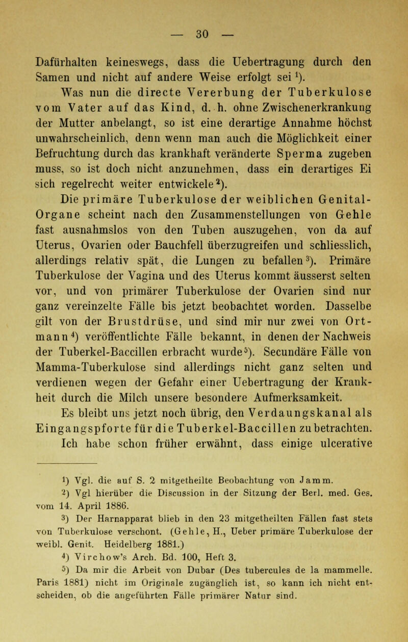 Dafürhalten keineswegs, dass die Uebertragung durch den Samen und nicht auf andere Weise erfolgt seii). Was nun die directe Vererbung der Tuberkulose vom Vater auf das Kind, d. h. ohne Zwischenerkrankung der Mutter anbelangt, so ist eine derartige Annahme höchst unwahrscheinlich, denn wenn man auch die Möglichkeit einer Befruchtung durch das krankhaft veränderte Sperma zugeben muss, so ist doch nicht anzunehmen, dass ein derartiges Ei sich regelrecht weiter entwickele2). Die primäre Tuberkulose der weiblichen Genital- Organe scheint nach den Zusammenstellungen von Gehle fast ausnahmslos von den Tuben auszugehen, von da auf Uterus, Ovarien oder Bauchfell überzugreifen und schliesslich, allerdings relativ spät, die Lungen zu befallen3). Primäre Tuberkulose der Vagina und des Uterus kommt äusserst selten vor, und von primärer Tuberkulose der Ovarien sind nur ganz vereinzelte Fälle bis jetzt beobachtet worden. Dasselbe gilt von der Brustdrüse, und sind mir nur zwei von Ort- mann4) veröffentlichte Fälle bekannt, in denen der Nachweis der Tuberkel-Baccillen erbracht wurde5). Secundäre Fälle von Mamma-Tuberkulose sind allerdings nicht ganz selten und verdienen wegen der Gefahr einer Uebertragung der Krank- heit durch die Milch unsere besondere Aufmerksamkeit. Es bleibt uns jetzt noch übrig, den Verdaungskanal als Eingangspforte für die Tuberkel-Baccillen zu betrachten. Ich habe schon früher erwähnt, dass einige ulcerative 1) Vgl. die auf S. 2 mitgetheilte Beobachtung von Jamm. i) Vgl hierüber die Discussion in der Sitzung der Berl. med. Ges. vom 14. April 1886. 3) Der Harnapparat blieb in den 23 mitgetheilten Fällen fast stets von Tuberkulose verschont. (Gehle, H., Ueber primäre Tuberkulose der weibl. Genit. Heidelberg 1881.) 4) Virchow's Arch. Bd. 100, Heft 3. 5) Da mir die Arbeit von Dubar (Des tubercules de la mammelle. Paris 1881) nicht im Originale zugänglich ist, so kann ich nicht ent- scheiden, ob die angeführten Fälle primärer Natur sind.