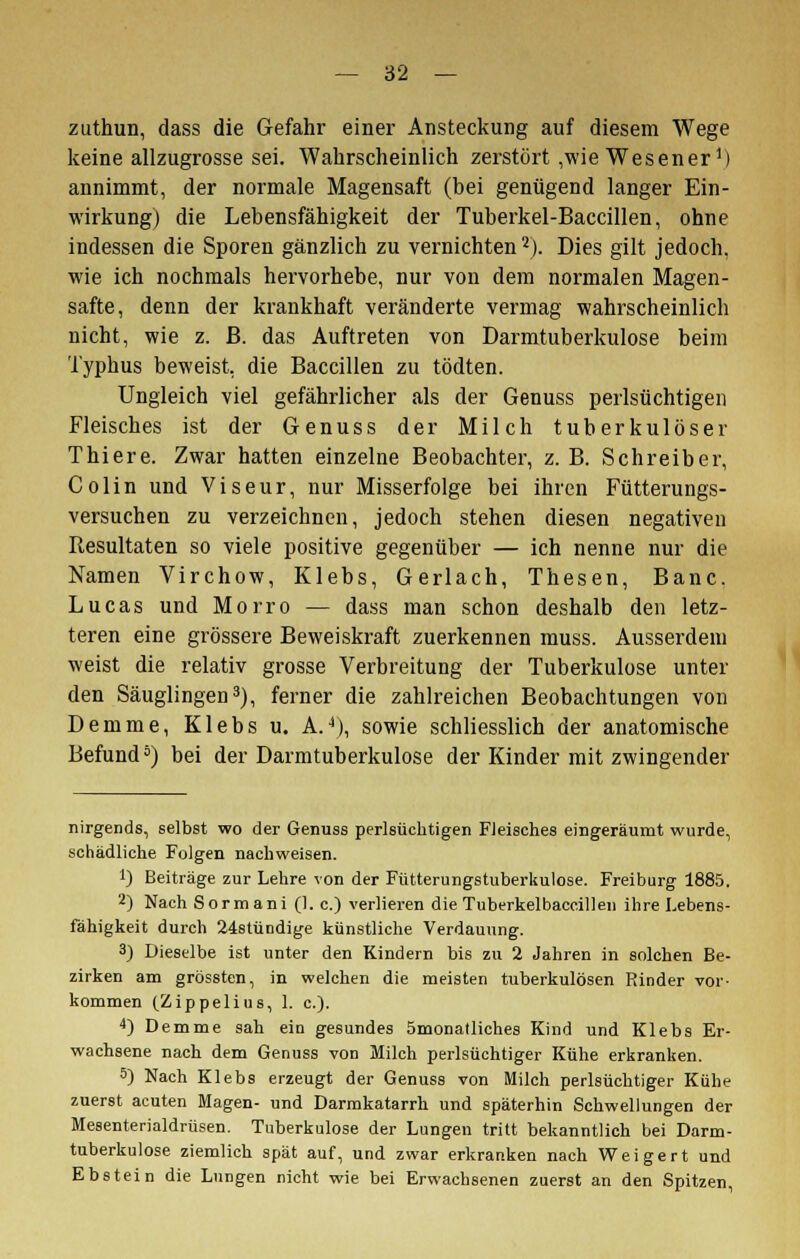 zuthun, dass die Gefahr einer Ansteckung auf diesem Wege keine allzugrosse sei. Wahrscheinlich zerstört ,wie Wesener1) annimmt, der normale Magensaft (hei genügend langer Ein- wirkung) die Lebensfähigkeit der Tuberkel-Baccillen, ohne indessen die Sporen gänzlich zu vernichten2). Dies gilt jedoch, wie ich nochmals hervorhebe, nur von dem normalen Magen- safte, denn der krankhaft veränderte vermag wahrscheinlich nicht, wie z. ß. das Auftreten von Darmtuberkulose beim Typhus beweist, die Baccillen zu tödten. Ungleich viel gefährlicher als der Genuss perlsüchtigen Fleisches ist der Genuss der Milch tuberkulöser Thiere. Zwar hatten einzelne Beobachter, z. B. Schreiber, Colin und Viseur, nur Misserfolge bei ihren Fütterungs- versuchen zu verzeichnen, jedoch stehen diesen negativen Resultaten so viele positive gegenüber — ich nenne nur die Namen Virchow, Klebs, Gerlach, Thesen, Banc. Lucas und Morro — dass man schon deshalb den letz- teren eine grössere Beweiskraft zuerkennen muss. Ausserdem weist die relativ grosse Verbreitung der Tuberkulose unter den Säuglingen3), ferner die zahlreichen Beobachtungen von Demme, Klebs u. A.4), sowie schliesslich der anatomische Befund5) bei der Darmtuberkulose der Kinder mit zwingender nirgends, selbst wo der Genuss perlsüchtigen Fleisches eingeräumt wurde, schädliche Folgen nachweisen. i) Beiträge zur Lehre von der Fütterungstuberkulose. Freiburg 1885. 2) Nach Sormani (1. c.) verlieren die Tuberkelbaccillen ihre Lebens- fähigkeit durch 24stündige künstliche Verdauung. 3) Dieselbe ist unter den Kindern bis zu 2 Jahren in solchen Be- zirken am grössten, in welchen die meisten tuberkulösen Rinder vor- kommen (Zippelius, I. c). 4) Demme sah ein gesundes ömonatliches Kind und Klebs Er- wachsene nach dem Genuss von Milch perlsüchtiger Kühe erkranken. 5) Nach Klebs erzeugt der Genuss von Milch perlsüchtiger Kühe zuerst acuten Magen- und Darmkatarrh und späterhin Schwellungen der Mesenterialdrüsen. Tuberkulose der Lungen tritt bekanntlich bei Darm- tuberkulose ziemlich spät auf, und zwar erkranken nach Weigert und Ebstein die Lungen nicht wie bei Erwachsenen zuerst an den Spitzen,