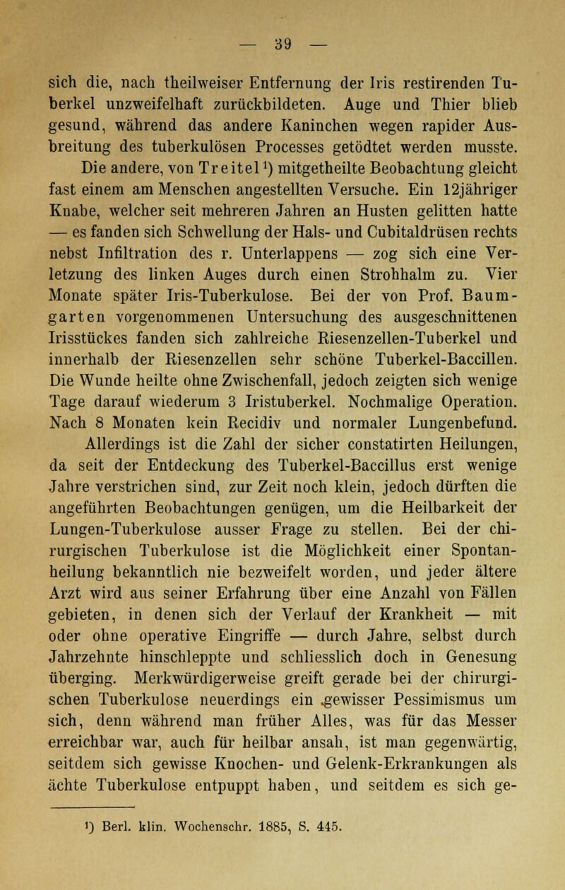 sich die, nach theilweiser Entfernung der Iris restirenden Tu- berkel unzweifelhaft zurückbildeten. Auge und Thier blieb gesund, während das andere Kaninchen wegen rapider Aus- breitung des tuberkulösen Processes getödtet werden musste. Die andere, von TreitelJ) mitgetheilte Beobachtung gleicht fast einem am Menschen angestellten Versuche. Ein 12jähriger Knabe, welcher seit mehreren Jahren an Husten gelitten hatte — es fanden sich Schwellung der Hals- und Cubitaldrüsen rechts nebst Infiltration des r. Unterlappens — zog sich eine Ver- letzung des linken Auges durch einen Strohhalm zu. Vier Monate später Iris-Tuberkulose. Bei der von Prof. Baum- garten vorgenommenen Untersuchung des ausgeschnittenen Irisstückes fanden sich zahlreiche Riesenzellen-Tuberkel und innerhalb der Riesenzellen sehr schöne Tuberkel-Baccillen. Die Wunde heilte ohne Zwischenfall, jedoch zeigten sich wenige Tage darauf wiederum 3 Iristuberkel. Nochmalige Operation. Nach 8 Monaten kein Recidiv und normaler Lungenbefund. Allerdings ist die Zahl der sicher constatirten Heilungen, da seit der Entdeckung des Tuberkel-Baccillus erst wenige Jahre verstrichen sind, zur Zeit noch klein, jedoch dürften die angeführten Beobachtungen genügen, um die Heilbarkeit der Lungen-Tuberkulose ausser Frage zu stellen. Bei der chi- rurgischen Tuberkulose ist die Möglichkeit einer Spontan- heilung bekanntlich nie bezweifelt worden, und jeder ältere Arzt wird aus seiner Erfahrung über eine Anzahl von Fällen gebieten, in denen sich der Verlauf der Krankheit — mit oder ohne operative Eingriffe — durch Jahre, selbst durch Jahrzehnte hinschleppte und schliesslich doch in Genesung überging. Merkwürdigerweise greift gerade bei der chirurgi- schen Tuberkulose neuerdings ein .gewisser Pessimismus um sich, denn während man früher Alles, was für das Messer erreichbar war, auch für heilbar ansah, ist man gegenwärtig, seitdem sich gewisse Knochen- und Gelenk-Erkrankungen als ächte Tuberkulose entpuppt haben, und seitdem es sich ge-