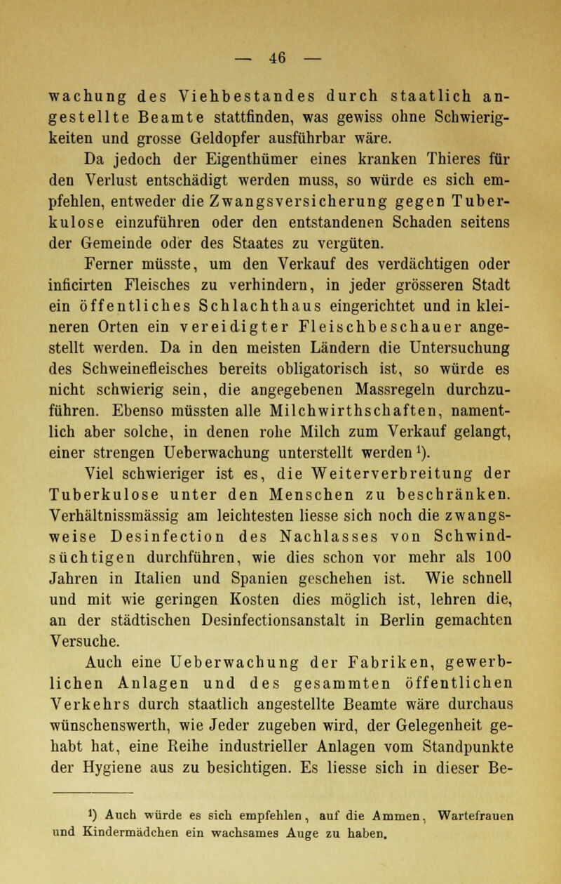 wachung des Viehbestandes durch staatlich an- gestellte Beamte stattfinden, was gewiss ohne Schwierig- keiten und grosse Geldopfer ausführbar wäre. Da jedoch der Eigenthümer eines kranken Thieres fin- den Verlust entschädigt werden muss, so würde es sich em- pfehlen, entweder die Zwangsversicherung gegen Tuber- kulose einzuführen oder den entstandenen Schaden seitens der Gemeinde oder des Staates zu vergüten. Ferner müsste, um den Verkauf des verdächtigen oder inficirten Fleisches zu verhindern, in jeder grösseren Stadt ein öffentliches Schlachthaus eingerichtet und in klei- neren Orten ein vereidigter Fleischbeschauer ange- stellt werden. Da in den meisten Ländern die Untersuchung des Schweinefleisches bereits obligatorisch ist, so würde es nicht schwierig sein, die angegebenen Massregeln durchzu- führen. Ebenso müssten alle Milchwirthschaften, nament- lich aber solche, in denen rohe Milch zum Verkauf gelangt, einer strengen Ueberwachung unterstellt werden1). Viel schwieriger ist es, die Weiterverbreitung der Tuberkulose unter den Menschen zu beschränken. Verhältnissmässig am leichtesten liesse sich noch die zwangs- weise Desinfection des Nachlasses von Schwind- süchtigen durchführen, wie dies schon vor mehr als 100 Jahren in Italien und Spanien geschehen ist. Wie schnell und mit wie geringen Kosten dies möglich ist, lehren die, an der städtischen Desinfectionsanstalt in Berlin gemachten Versuche. Auch eine Ueberwachung der Fabriken, gewerb- lichen Anlagen und des gesammten öffentlichen Verkehrs durch staatlich angestellte Beamte wäre durchaus wünschenswerth, wie Jeder zugeben wird, der Gelegenheit ge- habt hat, eine Reihe industrieller Anlagen vom Standpunkte der Hygiene aus zu besichtigen. Es liesse sich in dieser Be- J) Auch würde es sich empfehlen, auf die Ammen, Wartefrauen und Kindermädchen ein wachsames Auge zu haben.