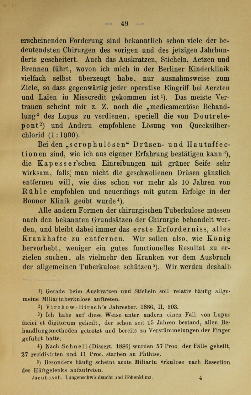 erscheinenden Forderung sind bekanntlich schon viele der be- deutendsten Chirurgen des vorigen und des jetzigen Jahrhun- derts gescheitert. Auch das Auskratzen, Sticheln, Aetzen und Brennen führt, wovon ich mich in der Berliner Kinderklinik vielfach selbst überzeugt habe, nur ausnahmsweise zum Ziele, so dass gegenwärtig jeder operative Eingriff bei Aerzten und Laien in Misscredit gekommen ist1). Das meiste Ver- trauen scheint mir z. Z. noch die „medicamentöse Behand- lung des Lupus zu verdienen, speciell die von Doutrele- pont2) und Andern empfohlene Lösung von Quecksilber- chlorid (1: 1000). Bei den „scrophulösen Drüsen- und Hautaffec- tionen sind, wie ich aus eigener Erfahrung bestätigen kann3), die Kapesser'schen Einreibungen mit grüner Seife sehr wirksam, falls; man nicht die geschwollenen Drüsen gänzlich entfernen will, wie dies schon vor mehr als 10 Jahren von Rühle empfohlen und neuerdings mit gutem Erfolge in der Bonner Klinik geübt wurde4). Alle andern Formen der chirurgischen Tuberkulose müssen nach den bekannten Grundsätzen der Chirurgie behandelt wer- den, und bleibt dabei immer das erste Erforderniss, alles Krankhafte zu entfernen. Wir sollen also, wie König hervorhebt, weniger ein gutes functionelles Resultat zu er- zielen suchen, als vielmehr den Kranken vor dem Ausbruch der allgemeinen Tuberkulose schützen5). Wir werden deshalb 1) Gerade beim Auskratzen und Sticheln soll relativ häufig allge- meine Miliartuberkulose auftreten. 2) Virchow-Hirsch's Jahresber. 1886, II, 503. 3) Ich habe auf diese Weise unter andern einen Fall von Lupus faciei et digitorum geheilt, der schon seit 15 Jahren bestand, allen Be- handlungsmethoden getrotzt und bereits zu Verstümmelungen der Finger geführt hatte. i) Nach Schnell (Dissert. 1886) wurden 57 Proc. der Fälle geheilt, 27 recidiviiten und 11 Proc. starben an Phthise. 5) Besonders häufig scheint acute Miliartu «rkulose nach Resection des Hüftgelenks aufzutreten. Jacubosch, Lungenschwindsucht und Höhenklima. 4