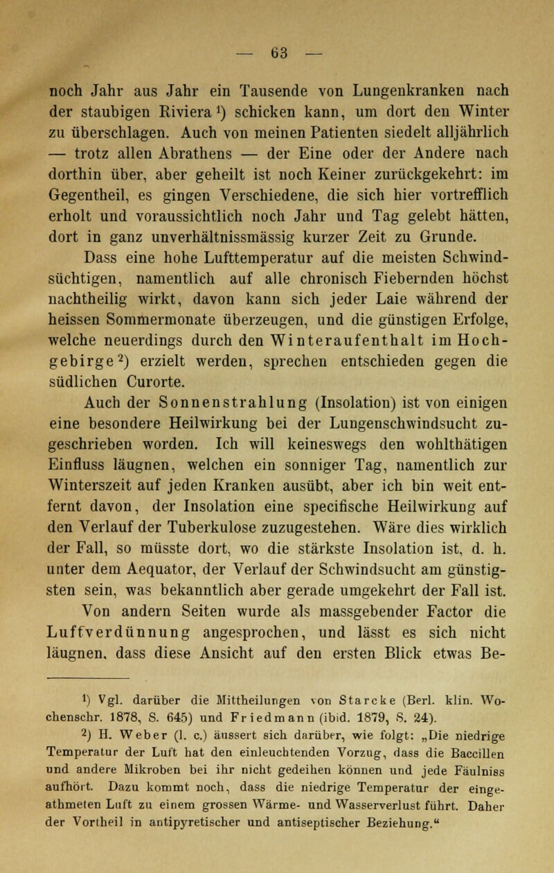 noch Jahr aus Jahr ein Tausende von Lungenkranken nach der staubigen Riviera1) schicken kann, um dort den Winter zu überschlagen. Auch von meinen Patienten siedelt alljährlich — trotz allen Abrathens — der Eine oder der Andere nach dorthin über, aber geheilt ist noch Keiner zurückgekehrt: im Gegentheil, es gingen Verschiedene, die sich hier vortrefflich erholt und voraussichtlich noch Jahr und Tag gelebt hätten, dort in ganz unverhältnissmässig kurzer Zeit zu Grunde. Dass eine hohe Lufttemperatur auf die meisten Schwind- süchtigen, namentlich auf alle chronisch Fiebernden höchst nachtheilig wirkt, davon kann sich jeder Laie während der heissen Sommermonate überzeugen, und die günstigen Erfolge, welche neuerdings durch den Winteraufenthalt im Hoch- gebirge2) erzielt werden, sprechen entschieden gegen die südlichen Curorte. Auch der Sonnenstrahlung (Insolation) ist von einigen eine besondere Heilwirkung bei der Lungenschwindsucht zu- geschrieben worden. Ich will keineswegs den wohlthätigen Einfluss läugnen, welchen ein sonniger Tag, namentlich zur Winterszeit auf jeden Kranken ausübt, aber ich bin weit ent- fernt davon, der Insolation eine specifische Heilwirkung auf den Verlauf der Tuberkulose zuzugestehen. Wäre dies wirklich der Fall, so müsste dort, wo die stärkste Insolation ist, d. h. unter dem Aequator, der Verlauf der Schwindsucht am günstig- sten sein, was bekanntlich aber gerade umgekehrt der Fall ist. Von andern Seiten wurde als massgebender Factor die Luffverdünnung angesprochen, und lässt es sich nicht läugnen, dass diese Ansicht auf den ersten Blick etwas Be- J) Vgl. darüber die Mittheilungen von Starcke (Berl. klin. Wo- chenschr. 1878, S. 645) und Fried mann (ibid. 1879, S. 24). 2) H. Weber (1. c.) äussert sich darüber, wie folgt: „Die niedrige Temperatur der Luft hat den einleuchtenden Vorzug, dass die Baccillen und andere Mikroben bei ihr nicht gedeihen können und jede Fäulniss aufhört. Dazu kommt noch, dass die niedrige Temperatur der einge- athmelen Luft zu einem grossen Wärme- und Wasserverlust führt. Daher der Vortheil in antipyretischer und antiseptischer Beziehung.