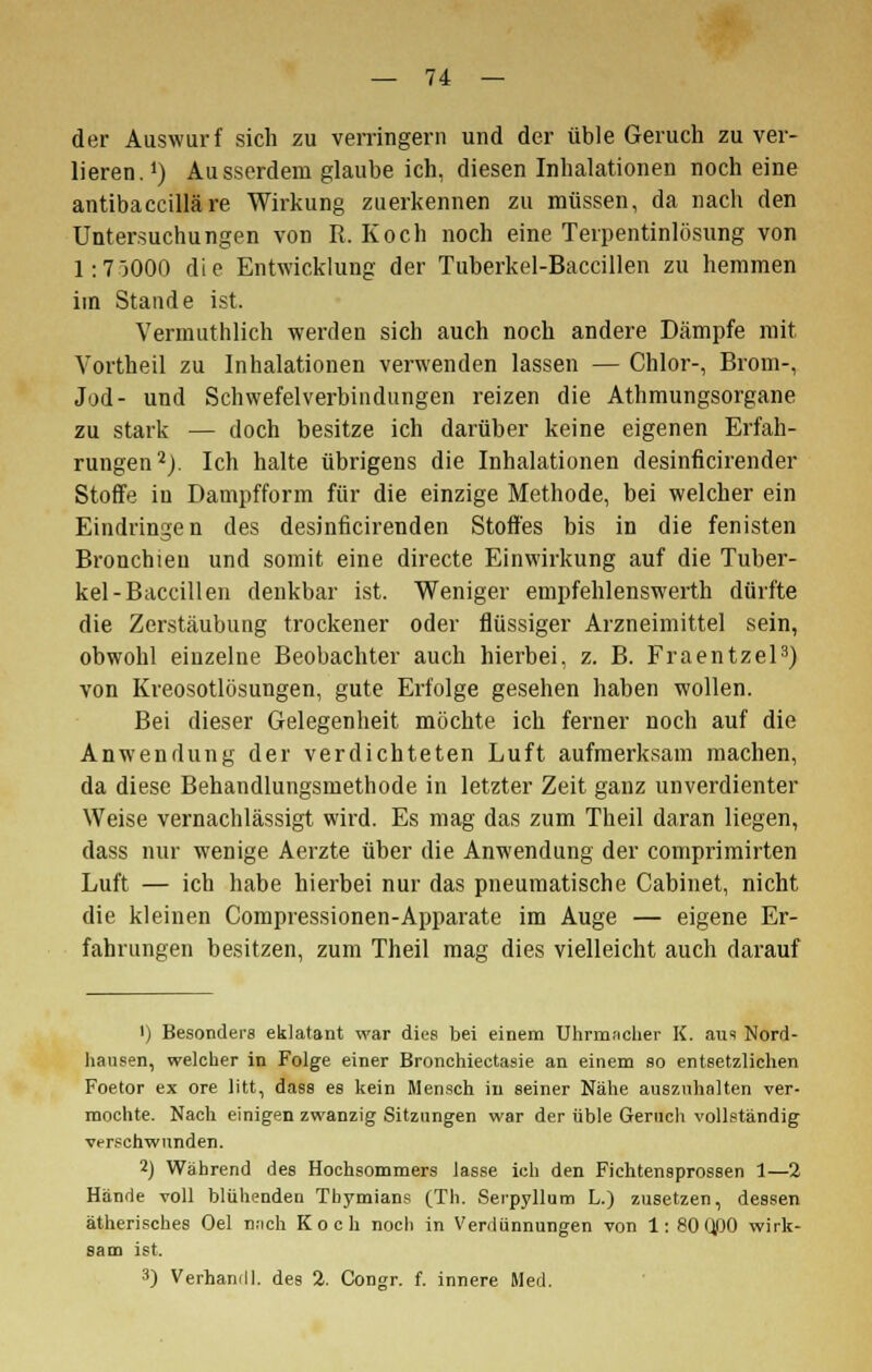 der Auswurf sich zu verringern und der üble Geruch zu ver- lieren.1) Ausserdem glaube ich, diesen Inhalationen noch eine antibaccilläre Wirkung zuerkennen zu müssen, da nach den Untersuchungen von R. Koch noch eine Terpentinlösung von 1:7J000 die Entwicklung der Tuberkel-Baccillen zu hemmen im Stande ist. Vermuthlich werden sich auch noch andere Dämpfe mit Yortheil zu Inhalationen verwenden lassen — Chlor-, Brom-, Jod- und Schwefelverbindungen reizen die Athmungsorgane zu stark — doch besitze ich darüber keine eigenen Erfah- rungen2). Ich halte übrigens die Inhalationen desinficirender Stoffe iu Dampfform für die einzige Methode, bei welcher ein Eindringen des desinficirenden Stoffes bis in die fenisten Bronchien und somit eine directe Einwirkung auf die Tuber- kel-Baccillen denkbar ist. Weniger empfehlenswerth dürfte die Zerstäubung trockener oder flüssiger Arzneimittel sein, obwohl einzelne Beobachter auch hierbei, z. B. Fraentzel3) von Kreosotlösungen, gute Erfolge gesehen haben wollen. Bei dieser Gelegenheit möchte ich ferner noch auf die Anwendung der verdichteten Luft aufmerksam machen, da diese Behandlungsmethode in letzter Zeit ganz unverdienter Weise vernachlässigt wird. Es mag das zum Theil daran liegen, dass nur wenige Aerzte über die Anwendung der comprimirten Luft — ich habe hierbei nur das pneumatische Cabinet, nicht die kleinen Compressionen-Apparate im Auge — eigene Er- fahrungen besitzen, zum Theil mag dies vielleicht auch darauf ') Besonders eklatant war dies bei einem Uhrmaoher K. aus Nord- hausen, welcher in Folge einer Bronchiectasie an einem so entsetzlichen Foetor ex ore litt, dass es kein Mensch in seiner Nähe auszahlten ver- mochte. Nach einigen zwanzig Sitzungen war der üble Geruch vollständig verschwunden. 2) Während des Hochsommers lasse ich den Fichtensprossen 1—2 Hände voll blühenden Thymians (Th. Serpyllum L.) zusetzen, dessen ätherisches Oel nach Koch noch in Verdünnungen von 1: 80 QßO wirk- sam ist. 3) Verhamll. des 2. Congr. f. innere Med.