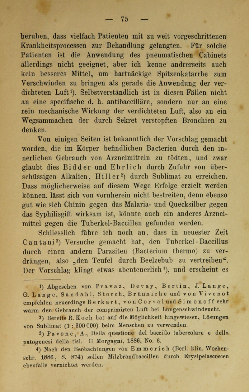 beruhen, dass vielfach Patienten mit zu weit vorgeschrittenen Krankheitsprocessen zur Behandlung gelangten. Für solche Patienten ist die Anwendung des pneumatischen Cabinets allerdings nicht geeignet, aber ich kenne andrerseits auch kein besseres Mittel, um hartnäckige Spitzenkatarrhe zum Verschwinden zu bringen als gerade die Anwendung der ver- dichteten Luft1). Selbstverständlich ist in diesen Fällen nicht an eine specifische d. h. antibaccilläre, sondern nur an eine rein mechanische Wirkung der verdichteten Luft, also an ein Wegsammachen der durch Sekret verstopften Bronchien zu denken. Von einigen Seiten ist bekanntlich der Vorschlag gemacht worden, die im Körper befindlichen Bacterien durch den in- nerlichen Gebrauch von Arzneimitteln zu tödten, und zwar glaubt dies Bidder und Ehrlich durch Zufuhr von über- schüssigen Alkalien, Hill er2) durch Sublimat zu erreichen. Dass möglicherweise auf diesem Wege Erfolge erzielt werden können, lässt sich von vornherein nicht bestreiten, denn ebenso gut wie sich Chinin gegen das Malaria- und Quecksilber gegen das Syphilisgift wirksam ist, könnte auch ein anderes Arznei- mittel gegen die Tuberkel-Baccillen gefunden werden. Schliesslich führe ich noch an, dass in neuester Zeit Cantani3) Versuche gemacht hat, den Tuberkel - Baccillus durch einen andern Parasiten (Bacterium thermo) zu ver- drängen, also „den Teufel durch Beelzebub zu vertreiben. Der Vorschlag klingt etwas abenteuerlich4), und erscheint es 1) Abgesehen von Pravaz, Devay, Bertin, J. Lange, G. Lange, S an d ah 1, Storch, Brünniche und von Vivenot empfehlen neuerdings Berkart, vonCorval und Simonoff sehr warm den Gebrauch der comprimirten Luft bei Lungenschwindsucht. 2) Bereits R.Koch hat auf die Möglichkeit hingewiesen, Lösungen von Sublimat (1 : 300 000) beim Menschen zu verwenden. 3) Pavone, A., Della questione del baccillo tubercolare e della patogenesi della tisi. II Morgagni, 1886, No. 6. 4) Nach den Beobachtungen von Emmerich (Berl. klin. Wochen- schr. 1886, S. 874) sollen Milzbrandbaccillen durch Erysipelascoccen ebenfalls vernichtet werden.