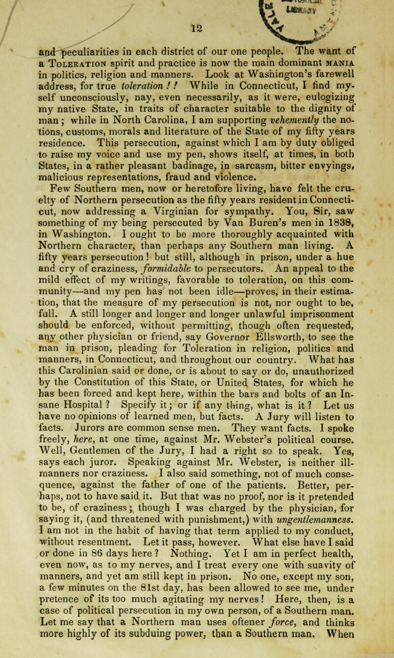 / 12 and peculiarities in each district of our one people. The want of a Toleration spirit and practice is now the main dominant mania in politics, religion and manners. Look at Washington's farewell address, for true toleration ! ! While in Connecticut, I find my- self unconsciously, nay, even necessarily, as it were, eulogizing my native State, in traits of character suitable to the dignity of man; while in North Carolina, I am supporting vehemently the no- tions, customs, morals and literature of the State of my fifty years residence. This persecution, against which I am by duty obliged to raise my voice and use my pen, shows itself, at times, in both States, in a rather pleasant badinage, in sarcasm, bitter envyings, malicious representations, fraud and violence. Few Southern men, now or heretofore living, have felt the cru- elty of Northern persecution as the fifty years resident in Connecti- cut, now addressing a Virginian for sympathy. You, Sir, saw something of my being persecuted by Van Buren's men in 1838, in Washington. I ought to be more thoroughly acquainted with Northern character, than perhaps any Southern man living. A fifty years persecution! but still, although in prison, under a hue and cry of craziness, formidable to persecutors. An appeal to the mild effect of my writings, favorable to toleration, on this com- munity—and my pen has not been idle—proves, in their estima- tion, that the measure of my persecution is not, nor ought to be, full. A still longer and longer and longer unlawful imprisonment should be enforced, without permitting, though often requested, any other physician or friend, say Governor Ellsworth, to see the man in prison, pleading for Toleration in religion, politics and manners, in Connecticut, and throughout our country. What has this Carolinian said or done, or is about to say or do, unauthorized by the Constitution of this State, or United States, for which he has been forced and kept here, within the bars and bolts of an In- sane Hospital ? Specify it; or if any thing, what is it ? Let us have no opinions of learned men, but facts. A Jury will listen to facts. Jurors are common sense men. They want facts. I spoke freely, here, at one time, against Mr. Webster's political course. Well, Gentlemen of the Jury, I had a right so to speak. Yes, says each juror. Speaking against Mr. Webster, is neither ill- manners nor craziness. I also said something, not of much conse- quence, against the father of one of the patients. Better, per- haps, not to have said it. But that was no proof, nor is it pretended to be, of craziness; though I was charged by the physician, for saying it, (and threatened with punishment,) with wngentlemanness. I am not in the habit of having that term applied to my conduct, without resentment. Let it pass, however. What else have I said or done in 86 days here ? Nothing. Yet I am in perfect health, even now, as to my nerves, and I treat every one with suavity of manners, and yet am still kept in prison. No one, except my son, a few minutes on the 81st day, has been allowed to see me, under pretence of its too much agitating my nerves! Here, then, is a case of political persecution in my own person, of a Southern man. Let me say that a Northern man uses oftener force, and thinks more highly of its subduing power, than a Southern man. When