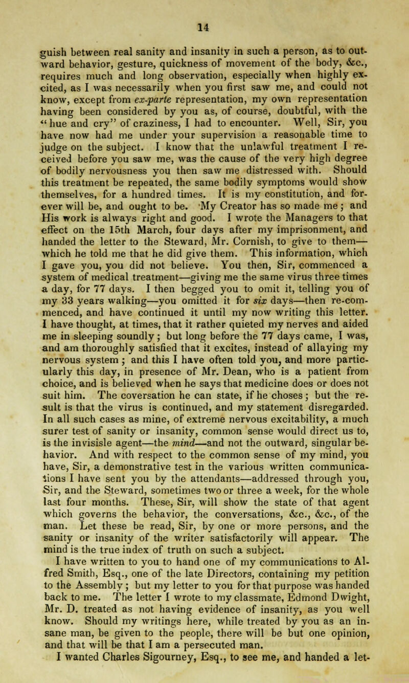 guish between real sanity and insanity in such a person, as to out- ward behavior, gesture, quickness of movement of the body, &c, requires much and long observation, especially when highly ex- cited, as I was necessarily when you first saw me, and could not know, except from ex-parte representation, my own representation having been considered by you as, of course, doubtful, with the ''hue and cry of craziness, I had to encounter. Well, Sir, you have now had me under your supervision a reasonable time to judge on the subject. I know that the unlawful treatment I re- ceived before you saw me, was the cause of the very high degree of bodily nervousness you then saw me distressed with. Should this treatment be repeated, the same bodily symptoms would show themselves, for a hundred times. It is my constitution, and for- ever will be, and ought to be. My Creator has so made me; and His work is always right and good. I wrote the Managers to that effect on the 15th March, four days after my imprisonment, and handed the letter to the Steward, Mr. Cornish, to give to them— which he told me that he did give them. This information, which I gave you, you did not believe. You then, Sir, commenced a system of medical treatment—giving me the same virus three times a day, for 77 days. I then begged you to omit it, telling you of my 33 years walking—you omitted it for six days—then re-com- menced, and have continued it until my now writing this letter. I have thought, at times, that it rather quieted my nerves and aided me in sleeping soundly; but long before the 77 days came, I was, and am thoroughly satisfied that it excites, instead of allaying my nervous system ; and this I have often told you, and more partic- ularly this day, in presence of Mr. Dean, who is a patient from choice, and is believed when he says that medicine does or does not suit him. The coversation he can state, if he choses ; but the re- sult is that the virus is continued, and my statement disregarded. In all such cases as mine, of extreme nervous excitability, a much surer test of sanity or insanity, common sense would direct us to, is the invisisle agent—the mind-—and not the outward, singular be- havior. And with respect to the common sense of my mind, you have, Sir, a demonstrative test in the various written communica- tions I have sent you by the attendants—addressed through you, Sir, and the Steward, sometimes two or three a week, for the whole last four months. These, Sir, will show the state of that agent which governs the behavior, the conversations, &c, &c, of the man. Let these be read, Sir, by one or more persons, and the sanity or insanity of the writer satisfactorily will appear. The mind is the true index of truth on such a subject. I have written to you to hand one of my communications to Al- fred Smith, Esq., one of the late Directors, containing my petition to the Assembly ; but my letter to you for that purpose was handed back to me. The letter I wrote to my classmate, Edmond D wight, Mr. D. treated as not having evidence of insanity, as you well know. Should my writings here, while treated by you as an in- sane man, be given to the people, there will be but one opinion, and that will be that I am a persecuted man. I wanted Charles Sigourney, Esq., to see me, and handed a let-