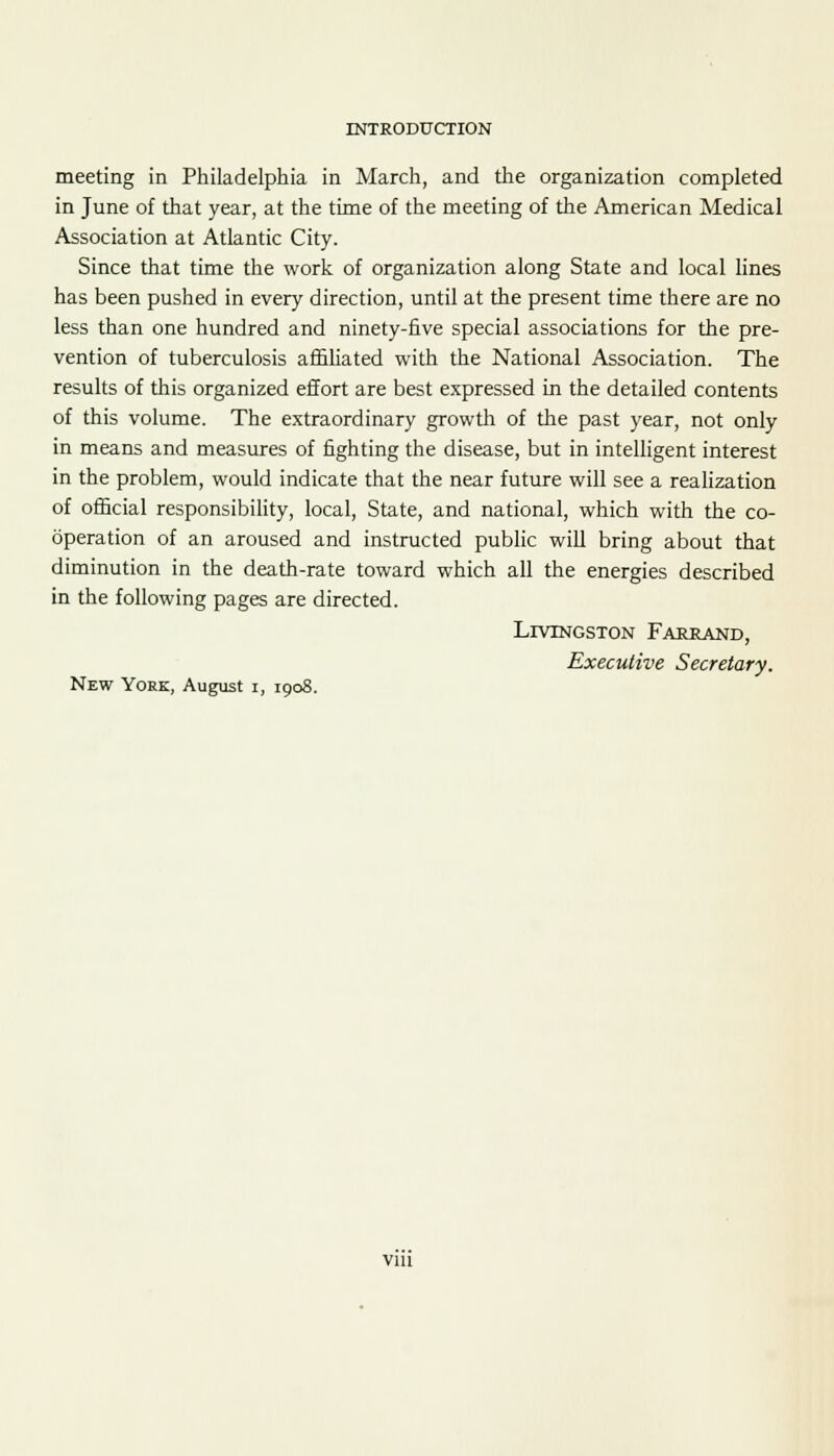 meeting in Philadelphia in March, and the organization completed in June of that year, at the time of the meeting of the American Medical Association at Atlantic City. Since that time the work of organization along State and local lines has been pushed in every direction, until at the present time there are no less than one hundred and ninety-five special associations for the pre- vention of tuberculosis affiliated with the National Association. The results of this organized effort are best expressed in the detailed contents of this volume. The extraordinary growth of the past year, not only in means and measures of fighting the disease, but in intelligent interest in the problem, would indicate that the near future will see a realization of official responsibility, local, State, and national, which with the co- operation of an aroused and instructed public will bring about that diminution in the death-rate toward which all the energies described in the following pages are directed. LrVTNGSTON Fareand, Executive Secretary. New York, August i, 1908. via