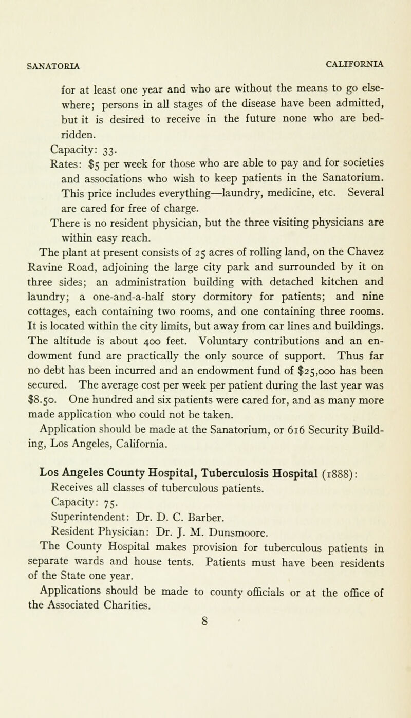 for at least one year and who are without the means to go else- where; persons in all stages of the disease have been admitted, but it is desired to receive in the future none who are bed- ridden. Capacity: 33. Rates: $5 per week for those who are able to pay and for societies and associations who wish to keep patients in the Sanatorium. This price includes everything—laundry, medicine, etc. Several are cared for free of charge. There is no resident physician, but the three visiting physicians are within easy reach. The plant at present consists of 25 acres of rolling land, on the Chavez Ravine Road, adjoining the large city park and surrounded by it on three sides; an administration building with detached kitchen and laundry; a one-and-a-half story dormitory for patients; and nine cottages, each containing two rooms, and one containing three rooms. It is located within the city limits, but away from car lines and buildings. The altitude is about 400 feet. Voluntary contributions and an en- dowment fund are practically the only source of support. Thus far no debt has been incurred and an endowment fund of $25,000 has been secured. The average cost per week per patient during the last year was $8.50. One hundred and six patients were cared for, and as many more made application who could not be taken. Application should be made at the Sanatorium, or 616 Security Build- ing, Los Angeles, California. Los Angeles County Hospital, Tuberculosis Hospital (1S88): Receives all classes of tuberculous patients. Capacity: 75. Superintendent: Dr. D. C. Barber. Resident Physician: Dr. J. M. Dunsmoore. The County Hospital makes provision for tuberculous patients in separate wards and house tents. Patients must have been residents of the State one year. Applications should be made to county officials or at the office of the Associated Charities.