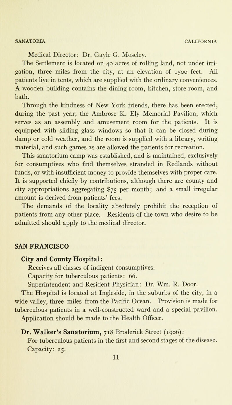 Medical Director: Dr. Gayle G. Moseley. The Settlement is located on 40 acres of rolling land, not under irri- gation, three miles from the city, at an elevation of 1500 feet. All patients live in tents, which are supplied with the ordinary conveniences. A wooden building contains the dining-room, kitchen, store-room, and bath. Through the kindness of New York friends, there has been erected, during the past year, the Ambrose K. Ely Memorial Pavilion, which serves as an assembly and amusement room for the patients. It is equipped with sliding glass windows so that it can be closed during damp or cold weather, and the room is supplied with a library, writing material, and such games as are allowed the patients for recreation. This sanatorium camp was established, and is maintained, exclusively for consumptives who find themselves stranded in Redlands without funds, or with insufficient money to provide themselves with proper care. It is supported chiefly by contributions, although there are county and city appropriations aggregating $75 per month; and a small irregular amount is derived from patients' fees. The demands of the locality absolutely prohibit the reception of patients from any other place. Residents of the town who desire to be admitted should apply to the medical director. SAN FRANCISCO City and County Hospital: Receives all classes of indigent consumptives. Capacity for tuberculous patients: 66. Superintendent and Resident Physician: Dr. Wm. R. Door. The Hospital is located at Ingleside, in the suburbs of the city, in a wide valley, three miles from the Pacific Ocean. Provision is made for tuberculous patients in a well-constructed ward and a special pavilion. Application should be made to the Health Officer. Dr. Walker's Sanatorium, 718 Broderick Street (1906): For tuberculous patients in the first and second stages of the disease. Capacity: 25.