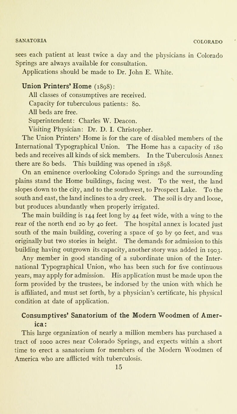 sees each patient at least twice a day and the physicians in Colorado Springs are always available for consultation. Applications should be made to Dr. John E. White. Union Printers' Home (1898): All classes of consumptives are received. Capacity for tuberculous patients: 80. All beds are free. Superintendent: Charles W. Deacon. Visiting Physician: Dr. D. I. Christopher. The Union Printers' Home is for the care of disabled members of the International Typographical Union. The Home has a capacity of 180 beds and receives all kinds of sick members. In the Tuberculosis Annex there are 80 beds. This building was opened in 1898. On an eminence overlooking Colorado Springs and the surrounding plains stand the Home buildings, facing west. To the west, the land slopes down to the city, and to the southwest, to Prospect Lake. To the south and east, the land inclines to a dry creek. The soil is dry and loose, but produces abundantly when properly irrigated. The main building is 144 feet long by 44 feet wide, with a wing to the rear of the north end 20 by 40 feet. The hospital annex is located just south of the main building, covering a space of 50 by 90 feet, and was originally but two stories in height. The demands for admission to this building having outgrown its capacity, another story was added in 1903. Any member in good standing of a subordinate union of the Inter- national Typographical Union, who has been such for five continuous years, may apply for admission. His application must be made upon the form provided by the trustees, be indorsed by the union with which he is affiliated, and must set forth, by a physician's certificate, his physical condition at date of application. Consumptives' Sanatorium of the Modern Woodmen of Amer- ica: This large organization of nearly a million members has purchased a tract of 1000 acres near Colorado Springs, and expects within a short time to erect a sanatorium for members of the Modern Woodmen of America who are afflicted with tuberculosis.